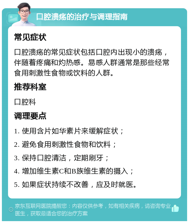 口腔溃疡的治疗与调理指南 常见症状 口腔溃疡的常见症状包括口腔内出现小的溃疡，伴随着疼痛和灼热感。易感人群通常是那些经常食用刺激性食物或饮料的人群。 推荐科室 口腔科 调理要点 1. 使用含片如华素片来缓解症状； 2. 避免食用刺激性食物和饮料； 3. 保持口腔清洁，定期刷牙； 4. 增加维生素C和B族维生素的摄入； 5. 如果症状持续不改善，应及时就医。