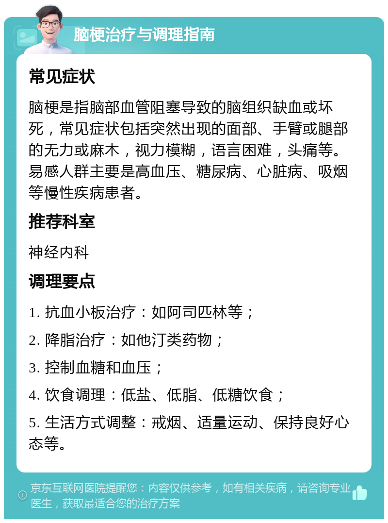 脑梗治疗与调理指南 常见症状 脑梗是指脑部血管阻塞导致的脑组织缺血或坏死，常见症状包括突然出现的面部、手臂或腿部的无力或麻木，视力模糊，语言困难，头痛等。易感人群主要是高血压、糖尿病、心脏病、吸烟等慢性疾病患者。 推荐科室 神经内科 调理要点 1. 抗血小板治疗：如阿司匹林等； 2. 降脂治疗：如他汀类药物； 3. 控制血糖和血压； 4. 饮食调理：低盐、低脂、低糖饮食； 5. 生活方式调整：戒烟、适量运动、保持良好心态等。