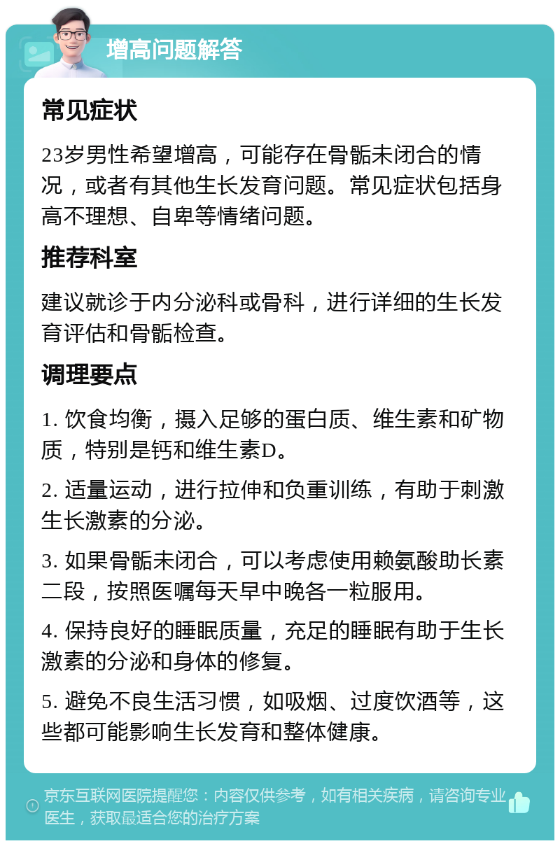 增高问题解答 常见症状 23岁男性希望增高，可能存在骨骺未闭合的情况，或者有其他生长发育问题。常见症状包括身高不理想、自卑等情绪问题。 推荐科室 建议就诊于内分泌科或骨科，进行详细的生长发育评估和骨骺检查。 调理要点 1. 饮食均衡，摄入足够的蛋白质、维生素和矿物质，特别是钙和维生素D。 2. 适量运动，进行拉伸和负重训练，有助于刺激生长激素的分泌。 3. 如果骨骺未闭合，可以考虑使用赖氨酸助长素二段，按照医嘱每天早中晚各一粒服用。 4. 保持良好的睡眠质量，充足的睡眠有助于生长激素的分泌和身体的修复。 5. 避免不良生活习惯，如吸烟、过度饮酒等，这些都可能影响生长发育和整体健康。