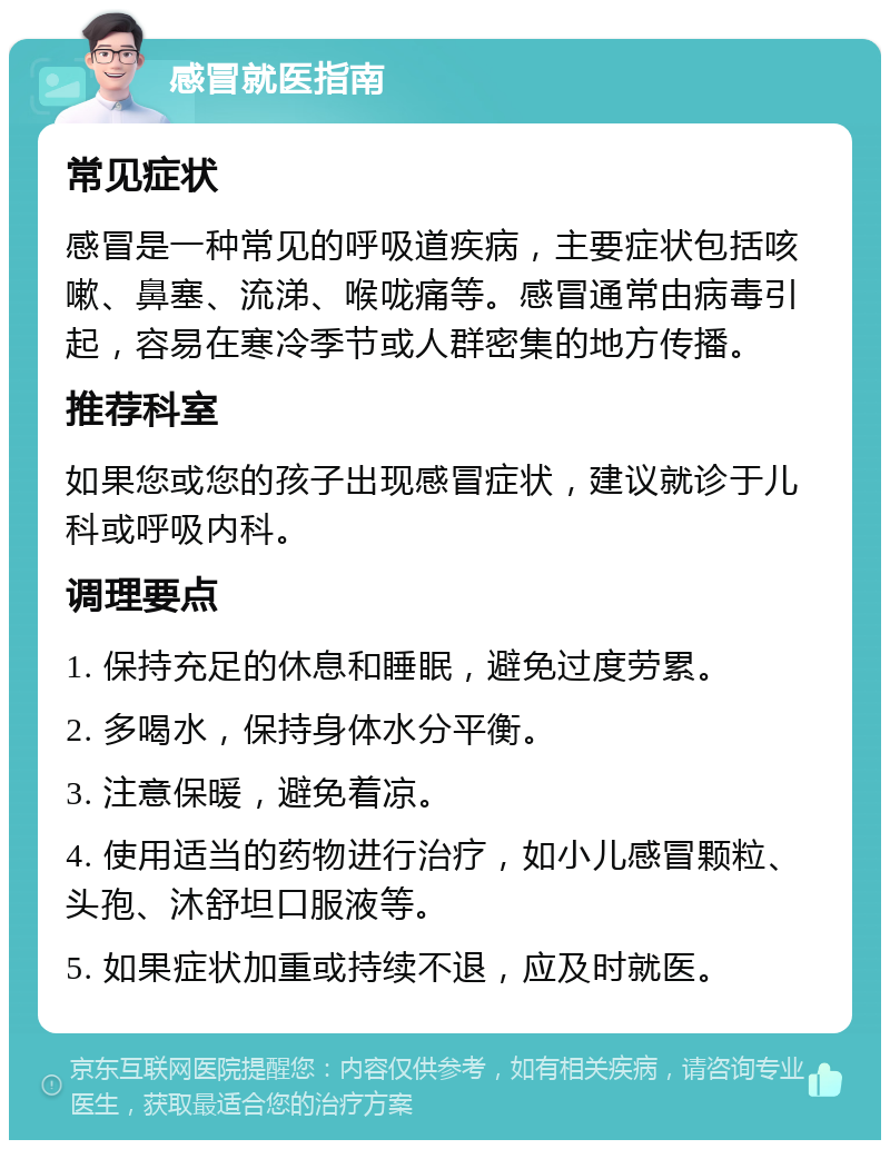 感冒就医指南 常见症状 感冒是一种常见的呼吸道疾病，主要症状包括咳嗽、鼻塞、流涕、喉咙痛等。感冒通常由病毒引起，容易在寒冷季节或人群密集的地方传播。 推荐科室 如果您或您的孩子出现感冒症状，建议就诊于儿科或呼吸内科。 调理要点 1. 保持充足的休息和睡眠，避免过度劳累。 2. 多喝水，保持身体水分平衡。 3. 注意保暖，避免着凉。 4. 使用适当的药物进行治疗，如小儿感冒颗粒、头孢、沐舒坦口服液等。 5. 如果症状加重或持续不退，应及时就医。