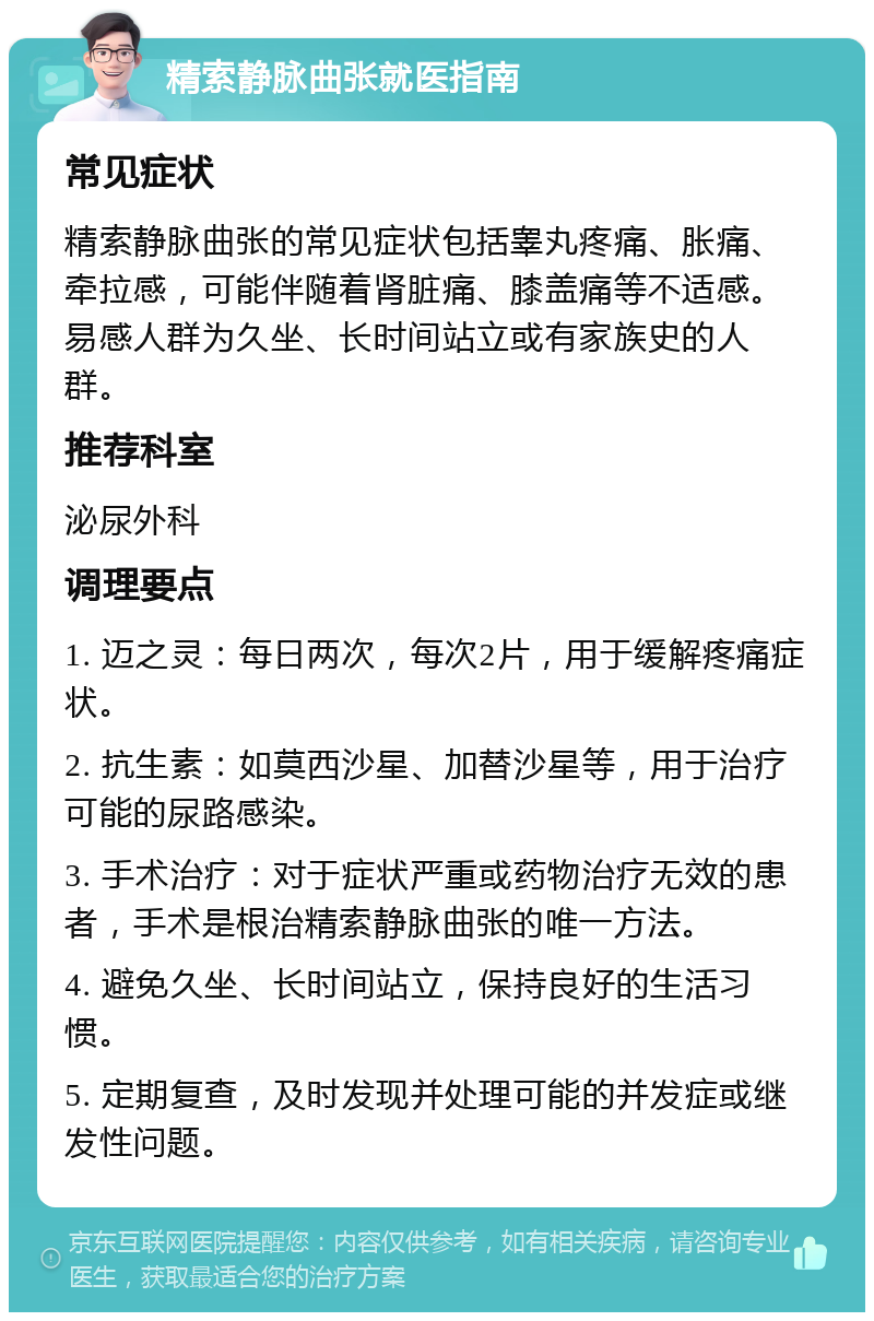 精索静脉曲张就医指南 常见症状 精索静脉曲张的常见症状包括睾丸疼痛、胀痛、牵拉感，可能伴随着肾脏痛、膝盖痛等不适感。易感人群为久坐、长时间站立或有家族史的人群。 推荐科室 泌尿外科 调理要点 1. 迈之灵：每日两次，每次2片，用于缓解疼痛症状。 2. 抗生素：如莫西沙星、加替沙星等，用于治疗可能的尿路感染。 3. 手术治疗：对于症状严重或药物治疗无效的患者，手术是根治精索静脉曲张的唯一方法。 4. 避免久坐、长时间站立，保持良好的生活习惯。 5. 定期复查，及时发现并处理可能的并发症或继发性问题。