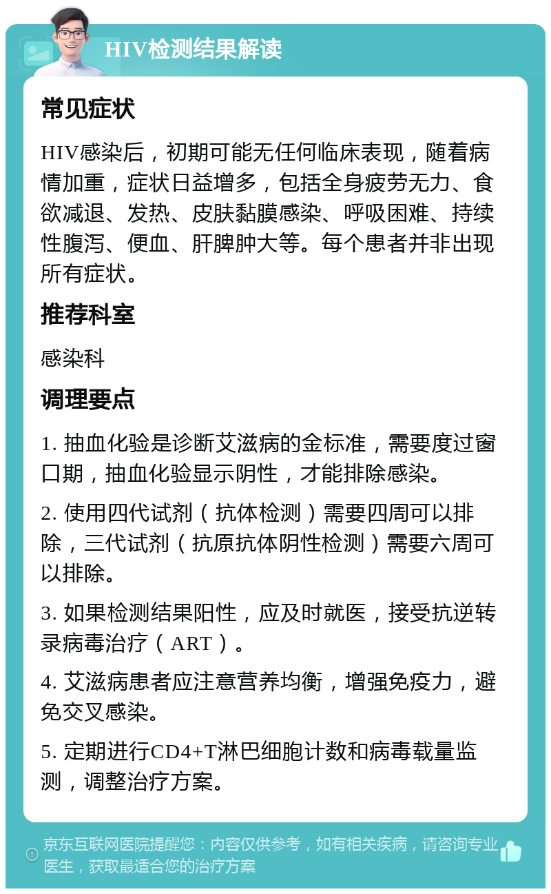 HIV检测结果解读 常见症状 HIV感染后，初期可能无任何临床表现，随着病情加重，症状日益增多，包括全身疲劳无力、食欲减退、发热、皮肤黏膜感染、呼吸困难、持续性腹泻、便血、肝脾肿大等。每个患者并非出现所有症状。 推荐科室 感染科 调理要点 1. 抽血化验是诊断艾滋病的金标准，需要度过窗口期，抽血化验显示阴性，才能排除感染。 2. 使用四代试剂（抗体检测）需要四周可以排除，三代试剂（抗原抗体阴性检测）需要六周可以排除。 3. 如果检测结果阳性，应及时就医，接受抗逆转录病毒治疗（ART）。 4. 艾滋病患者应注意营养均衡，增强免疫力，避免交叉感染。 5. 定期进行CD4+T淋巴细胞计数和病毒载量监测，调整治疗方案。