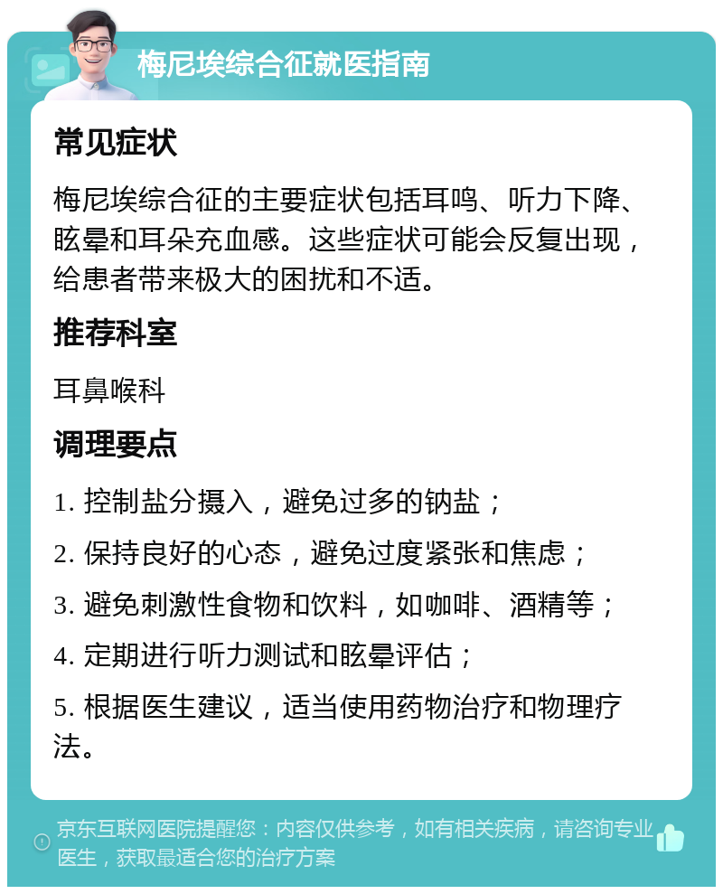 梅尼埃综合征就医指南 常见症状 梅尼埃综合征的主要症状包括耳鸣、听力下降、眩晕和耳朵充血感。这些症状可能会反复出现，给患者带来极大的困扰和不适。 推荐科室 耳鼻喉科 调理要点 1. 控制盐分摄入，避免过多的钠盐； 2. 保持良好的心态，避免过度紧张和焦虑； 3. 避免刺激性食物和饮料，如咖啡、酒精等； 4. 定期进行听力测试和眩晕评估； 5. 根据医生建议，适当使用药物治疗和物理疗法。