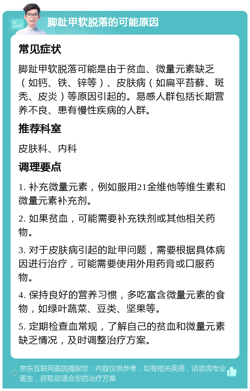 脚趾甲软脱落的可能原因 常见症状 脚趾甲软脱落可能是由于贫血、微量元素缺乏（如钙、铁、锌等）、皮肤病（如扁平苔藓、斑秃、皮炎）等原因引起的。易感人群包括长期营养不良、患有慢性疾病的人群。 推荐科室 皮肤科、内科 调理要点 1. 补充微量元素，例如服用21金维他等维生素和微量元素补充剂。 2. 如果贫血，可能需要补充铁剂或其他相关药物。 3. 对于皮肤病引起的趾甲问题，需要根据具体病因进行治疗，可能需要使用外用药膏或口服药物。 4. 保持良好的营养习惯，多吃富含微量元素的食物，如绿叶蔬菜、豆类、坚果等。 5. 定期检查血常规，了解自己的贫血和微量元素缺乏情况，及时调整治疗方案。