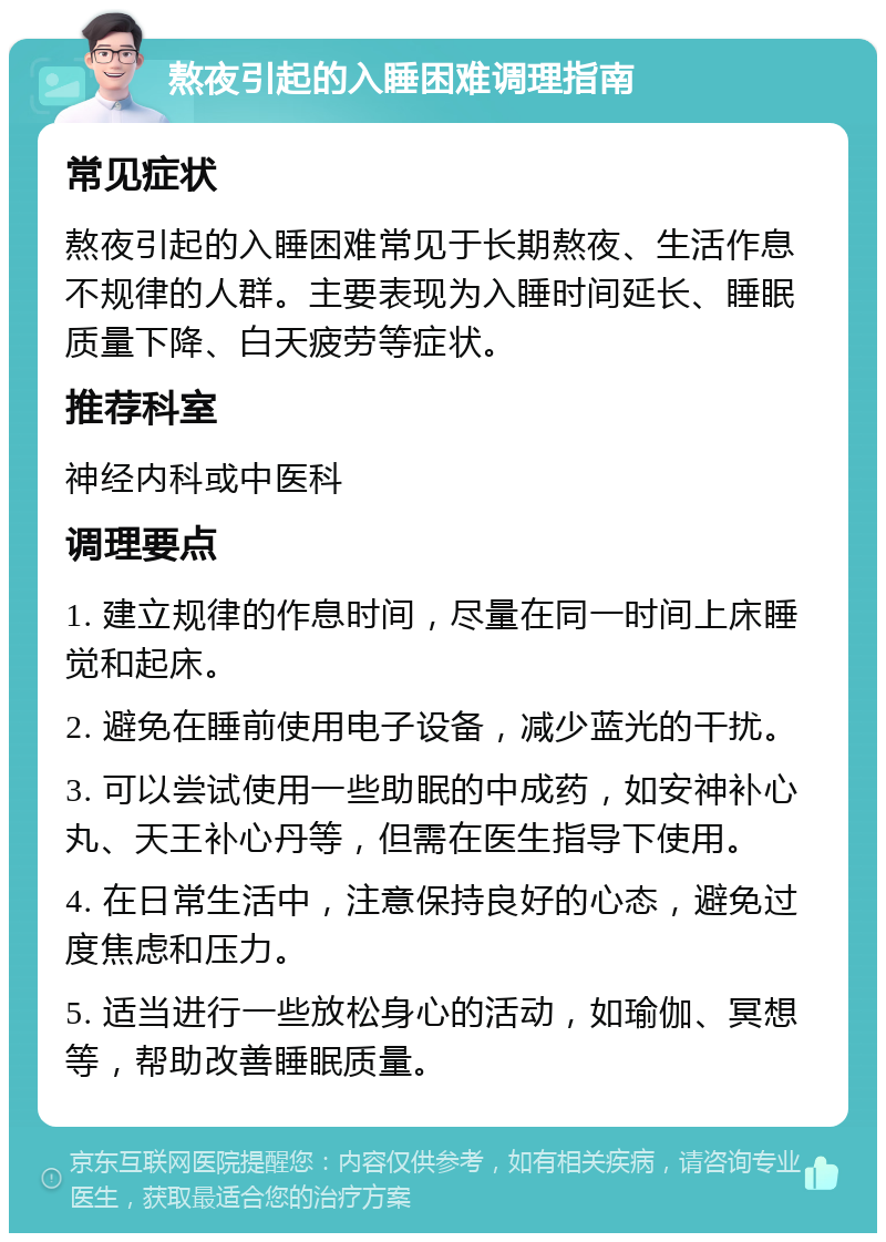 熬夜引起的入睡困难调理指南 常见症状 熬夜引起的入睡困难常见于长期熬夜、生活作息不规律的人群。主要表现为入睡时间延长、睡眠质量下降、白天疲劳等症状。 推荐科室 神经内科或中医科 调理要点 1. 建立规律的作息时间，尽量在同一时间上床睡觉和起床。 2. 避免在睡前使用电子设备，减少蓝光的干扰。 3. 可以尝试使用一些助眠的中成药，如安神补心丸、天王补心丹等，但需在医生指导下使用。 4. 在日常生活中，注意保持良好的心态，避免过度焦虑和压力。 5. 适当进行一些放松身心的活动，如瑜伽、冥想等，帮助改善睡眠质量。