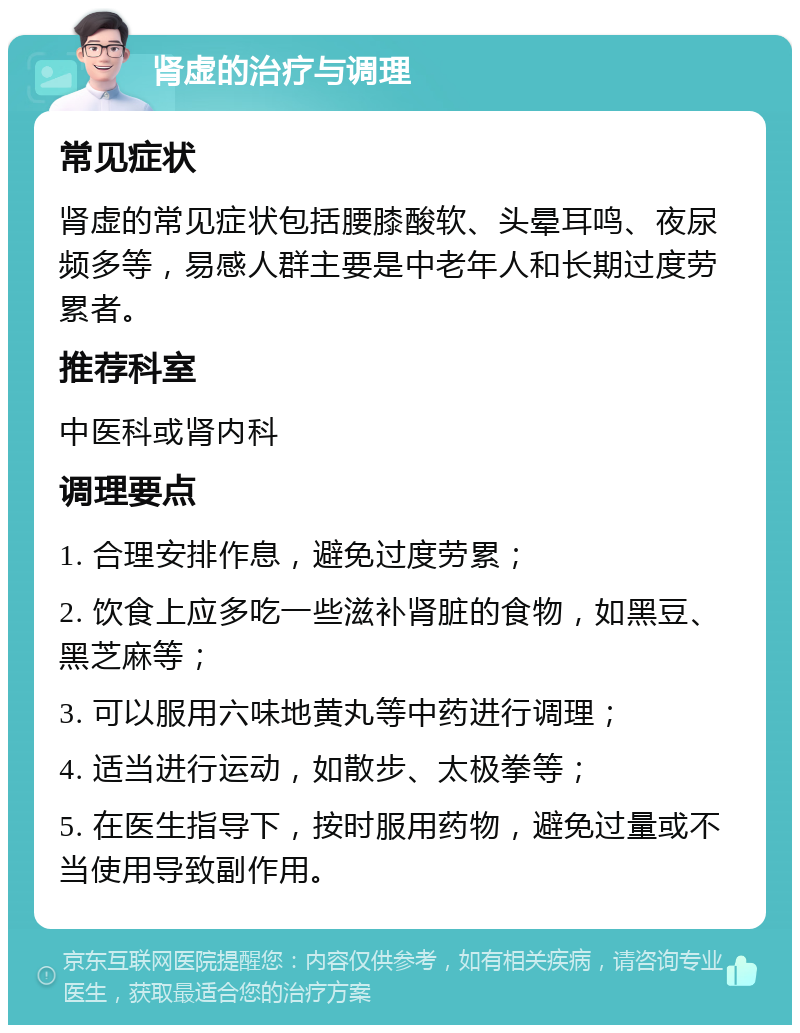 肾虚的治疗与调理 常见症状 肾虚的常见症状包括腰膝酸软、头晕耳鸣、夜尿频多等，易感人群主要是中老年人和长期过度劳累者。 推荐科室 中医科或肾内科 调理要点 1. 合理安排作息，避免过度劳累； 2. 饮食上应多吃一些滋补肾脏的食物，如黑豆、黑芝麻等； 3. 可以服用六味地黄丸等中药进行调理； 4. 适当进行运动，如散步、太极拳等； 5. 在医生指导下，按时服用药物，避免过量或不当使用导致副作用。