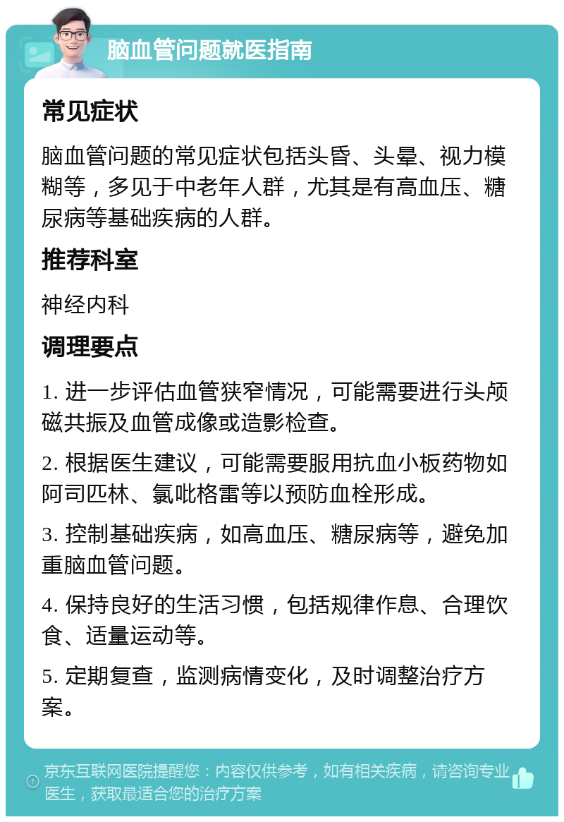 脑血管问题就医指南 常见症状 脑血管问题的常见症状包括头昏、头晕、视力模糊等，多见于中老年人群，尤其是有高血压、糖尿病等基础疾病的人群。 推荐科室 神经内科 调理要点 1. 进一步评估血管狭窄情况，可能需要进行头颅磁共振及血管成像或造影检查。 2. 根据医生建议，可能需要服用抗血小板药物如阿司匹林、氯吡格雷等以预防血栓形成。 3. 控制基础疾病，如高血压、糖尿病等，避免加重脑血管问题。 4. 保持良好的生活习惯，包括规律作息、合理饮食、适量运动等。 5. 定期复查，监测病情变化，及时调整治疗方案。