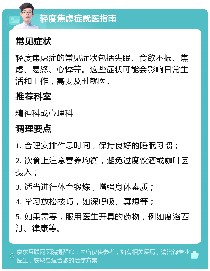 轻度焦虑症就医指南 常见症状 轻度焦虑症的常见症状包括失眠、食欲不振、焦虑、易怒、心悸等。这些症状可能会影响日常生活和工作，需要及时就医。 推荐科室 精神科或心理科 调理要点 1. 合理安排作息时间，保持良好的睡眠习惯； 2. 饮食上注意营养均衡，避免过度饮酒或咖啡因摄入； 3. 适当进行体育锻炼，增强身体素质； 4. 学习放松技巧，如深呼吸、冥想等； 5. 如果需要，服用医生开具的药物，例如度洛西汀、律康等。