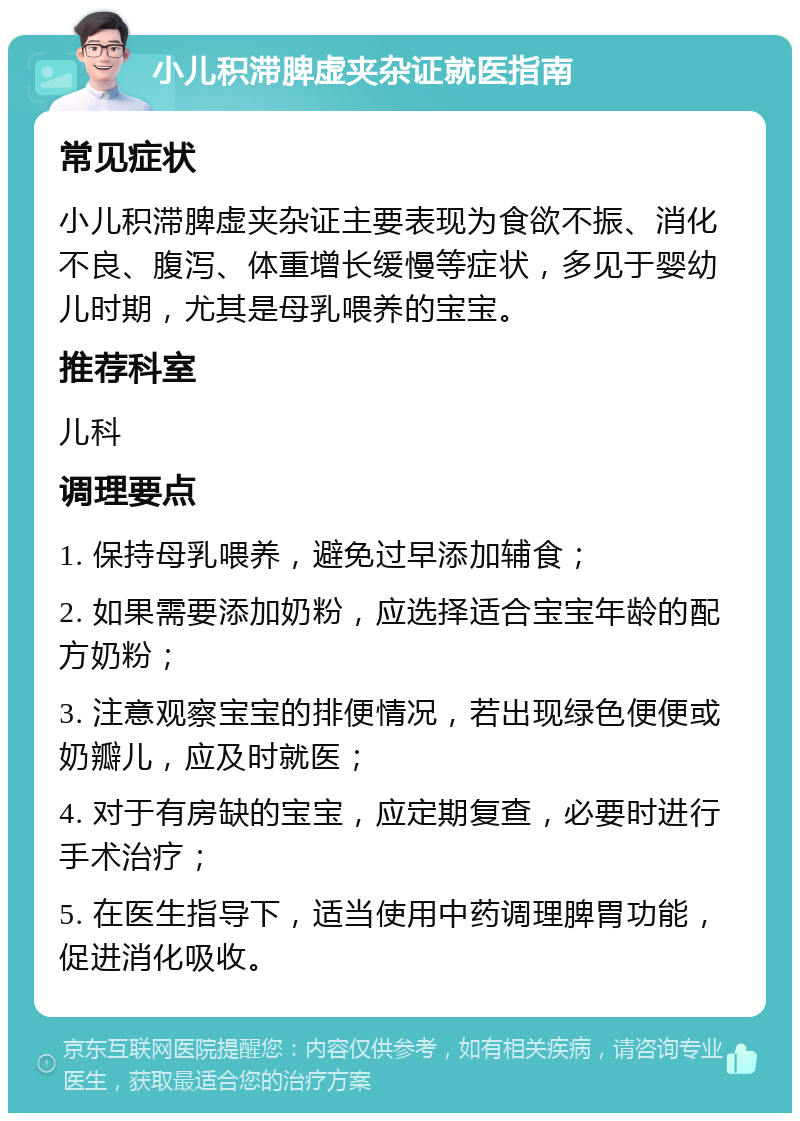 小儿积滞脾虚夹杂证就医指南 常见症状 小儿积滞脾虚夹杂证主要表现为食欲不振、消化不良、腹泻、体重增长缓慢等症状，多见于婴幼儿时期，尤其是母乳喂养的宝宝。 推荐科室 儿科 调理要点 1. 保持母乳喂养，避免过早添加辅食； 2. 如果需要添加奶粉，应选择适合宝宝年龄的配方奶粉； 3. 注意观察宝宝的排便情况，若出现绿色便便或奶瓣儿，应及时就医； 4. 对于有房缺的宝宝，应定期复查，必要时进行手术治疗； 5. 在医生指导下，适当使用中药调理脾胃功能，促进消化吸收。