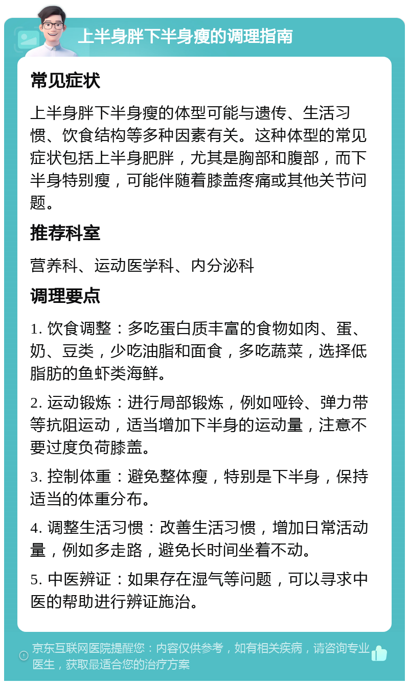 上半身胖下半身瘦的调理指南 常见症状 上半身胖下半身瘦的体型可能与遗传、生活习惯、饮食结构等多种因素有关。这种体型的常见症状包括上半身肥胖，尤其是胸部和腹部，而下半身特别瘦，可能伴随着膝盖疼痛或其他关节问题。 推荐科室 营养科、运动医学科、内分泌科 调理要点 1. 饮食调整：多吃蛋白质丰富的食物如肉、蛋、奶、豆类，少吃油脂和面食，多吃蔬菜，选择低脂肪的鱼虾类海鲜。 2. 运动锻炼：进行局部锻炼，例如哑铃、弹力带等抗阻运动，适当增加下半身的运动量，注意不要过度负荷膝盖。 3. 控制体重：避免整体瘦，特别是下半身，保持适当的体重分布。 4. 调整生活习惯：改善生活习惯，增加日常活动量，例如多走路，避免长时间坐着不动。 5. 中医辨证：如果存在湿气等问题，可以寻求中医的帮助进行辨证施治。