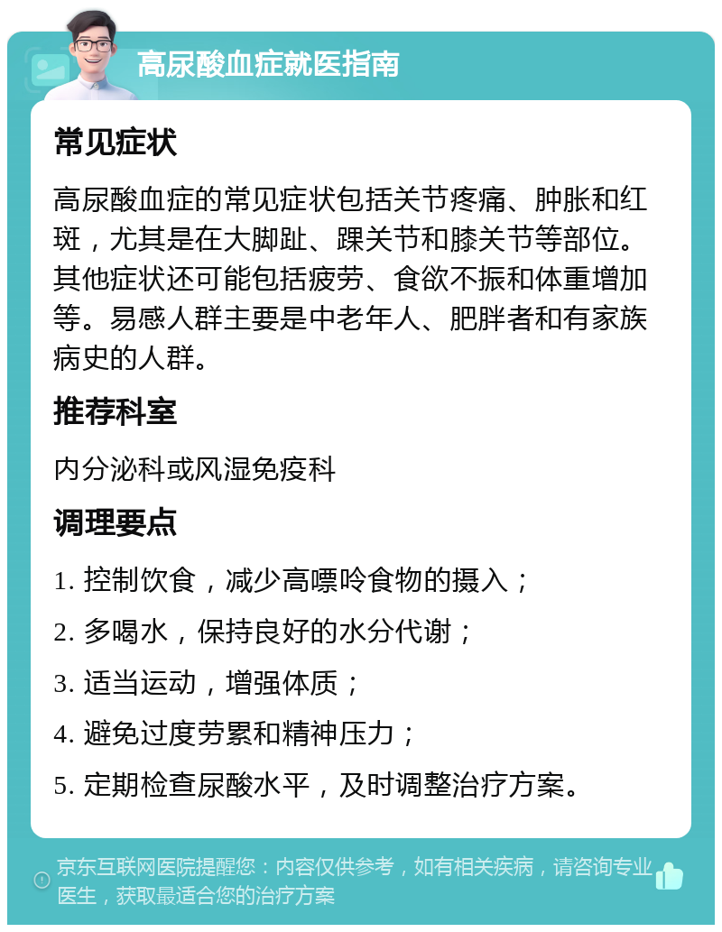 高尿酸血症就医指南 常见症状 高尿酸血症的常见症状包括关节疼痛、肿胀和红斑，尤其是在大脚趾、踝关节和膝关节等部位。其他症状还可能包括疲劳、食欲不振和体重增加等。易感人群主要是中老年人、肥胖者和有家族病史的人群。 推荐科室 内分泌科或风湿免疫科 调理要点 1. 控制饮食，减少高嘌呤食物的摄入； 2. 多喝水，保持良好的水分代谢； 3. 适当运动，增强体质； 4. 避免过度劳累和精神压力； 5. 定期检查尿酸水平，及时调整治疗方案。