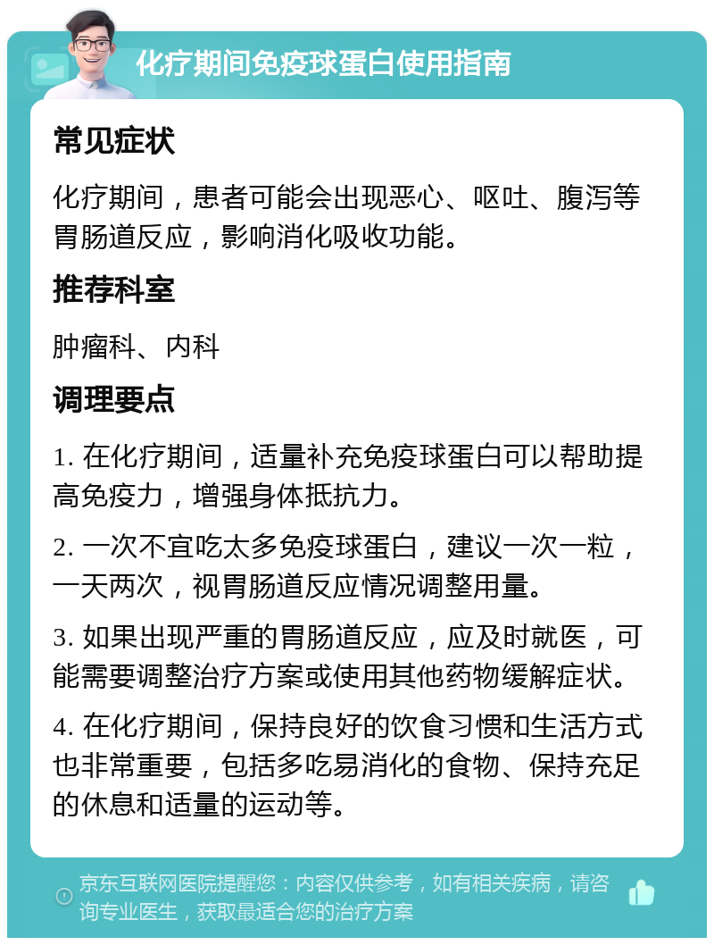 化疗期间免疫球蛋白使用指南 常见症状 化疗期间，患者可能会出现恶心、呕吐、腹泻等胃肠道反应，影响消化吸收功能。 推荐科室 肿瘤科、内科 调理要点 1. 在化疗期间，适量补充免疫球蛋白可以帮助提高免疫力，增强身体抵抗力。 2. 一次不宜吃太多免疫球蛋白，建议一次一粒，一天两次，视胃肠道反应情况调整用量。 3. 如果出现严重的胃肠道反应，应及时就医，可能需要调整治疗方案或使用其他药物缓解症状。 4. 在化疗期间，保持良好的饮食习惯和生活方式也非常重要，包括多吃易消化的食物、保持充足的休息和适量的运动等。