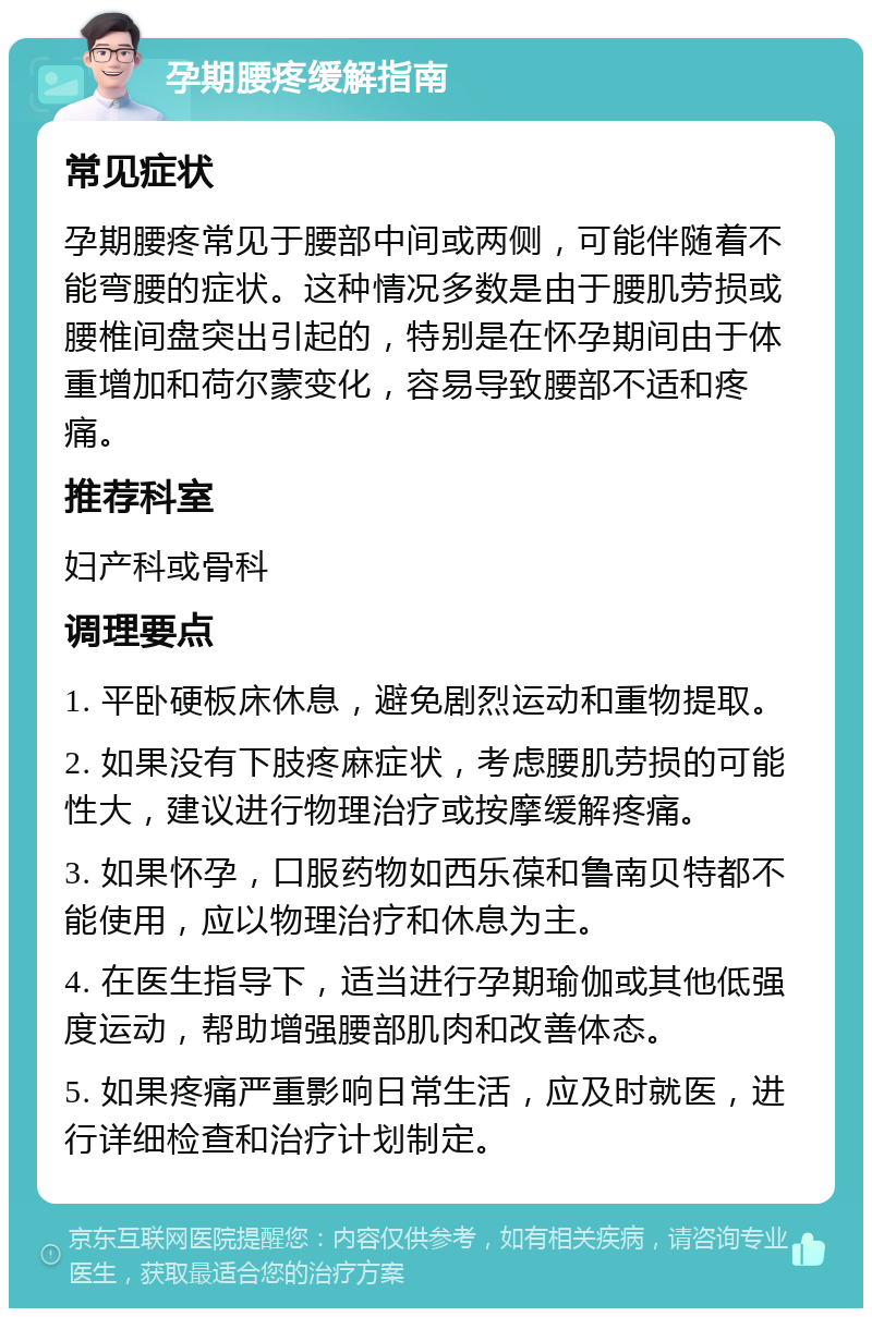 孕期腰疼缓解指南 常见症状 孕期腰疼常见于腰部中间或两侧，可能伴随着不能弯腰的症状。这种情况多数是由于腰肌劳损或腰椎间盘突出引起的，特别是在怀孕期间由于体重增加和荷尔蒙变化，容易导致腰部不适和疼痛。 推荐科室 妇产科或骨科 调理要点 1. 平卧硬板床休息，避免剧烈运动和重物提取。 2. 如果没有下肢疼麻症状，考虑腰肌劳损的可能性大，建议进行物理治疗或按摩缓解疼痛。 3. 如果怀孕，口服药物如西乐葆和鲁南贝特都不能使用，应以物理治疗和休息为主。 4. 在医生指导下，适当进行孕期瑜伽或其他低强度运动，帮助增强腰部肌肉和改善体态。 5. 如果疼痛严重影响日常生活，应及时就医，进行详细检查和治疗计划制定。