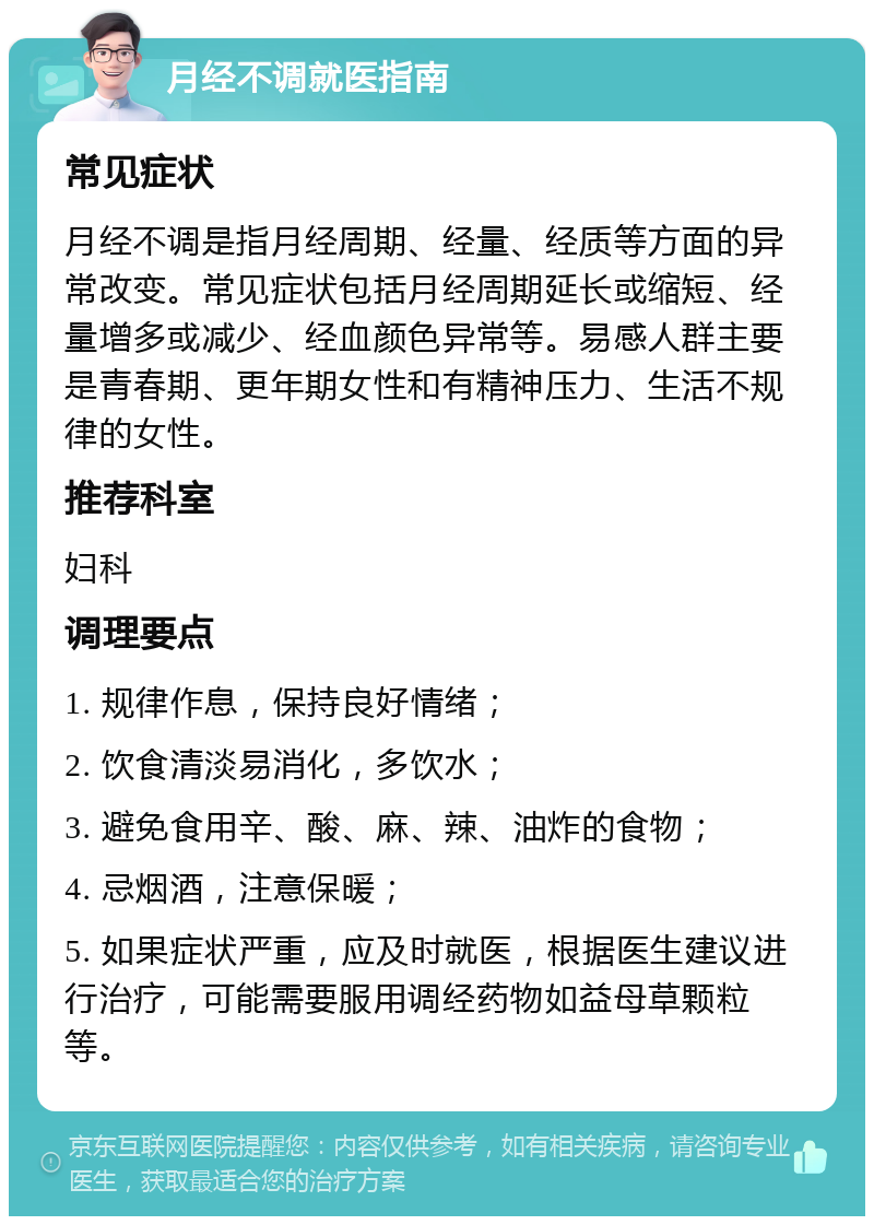 月经不调就医指南 常见症状 月经不调是指月经周期、经量、经质等方面的异常改变。常见症状包括月经周期延长或缩短、经量增多或减少、经血颜色异常等。易感人群主要是青春期、更年期女性和有精神压力、生活不规律的女性。 推荐科室 妇科 调理要点 1. 规律作息，保持良好情绪； 2. 饮食清淡易消化，多饮水； 3. 避免食用辛、酸、麻、辣、油炸的食物； 4. 忌烟酒，注意保暖； 5. 如果症状严重，应及时就医，根据医生建议进行治疗，可能需要服用调经药物如益母草颗粒等。