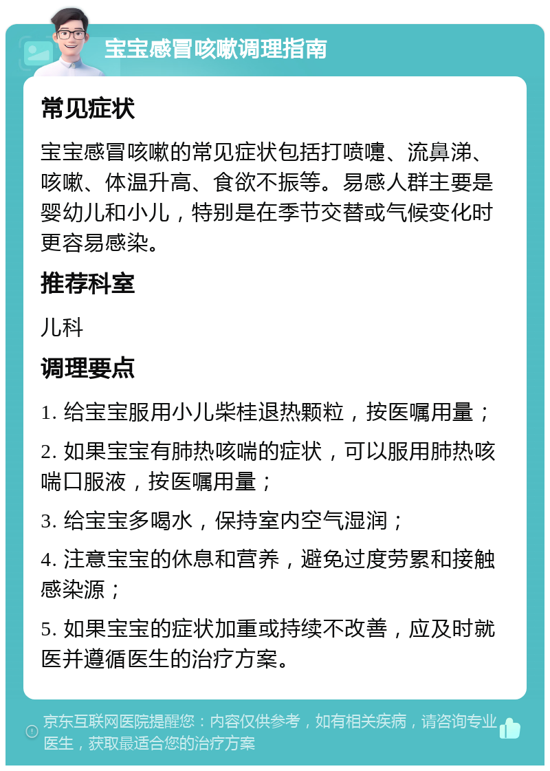 宝宝感冒咳嗽调理指南 常见症状 宝宝感冒咳嗽的常见症状包括打喷嚏、流鼻涕、咳嗽、体温升高、食欲不振等。易感人群主要是婴幼儿和小儿，特别是在季节交替或气候变化时更容易感染。 推荐科室 儿科 调理要点 1. 给宝宝服用小儿柴桂退热颗粒，按医嘱用量； 2. 如果宝宝有肺热咳喘的症状，可以服用肺热咳喘口服液，按医嘱用量； 3. 给宝宝多喝水，保持室内空气湿润； 4. 注意宝宝的休息和营养，避免过度劳累和接触感染源； 5. 如果宝宝的症状加重或持续不改善，应及时就医并遵循医生的治疗方案。