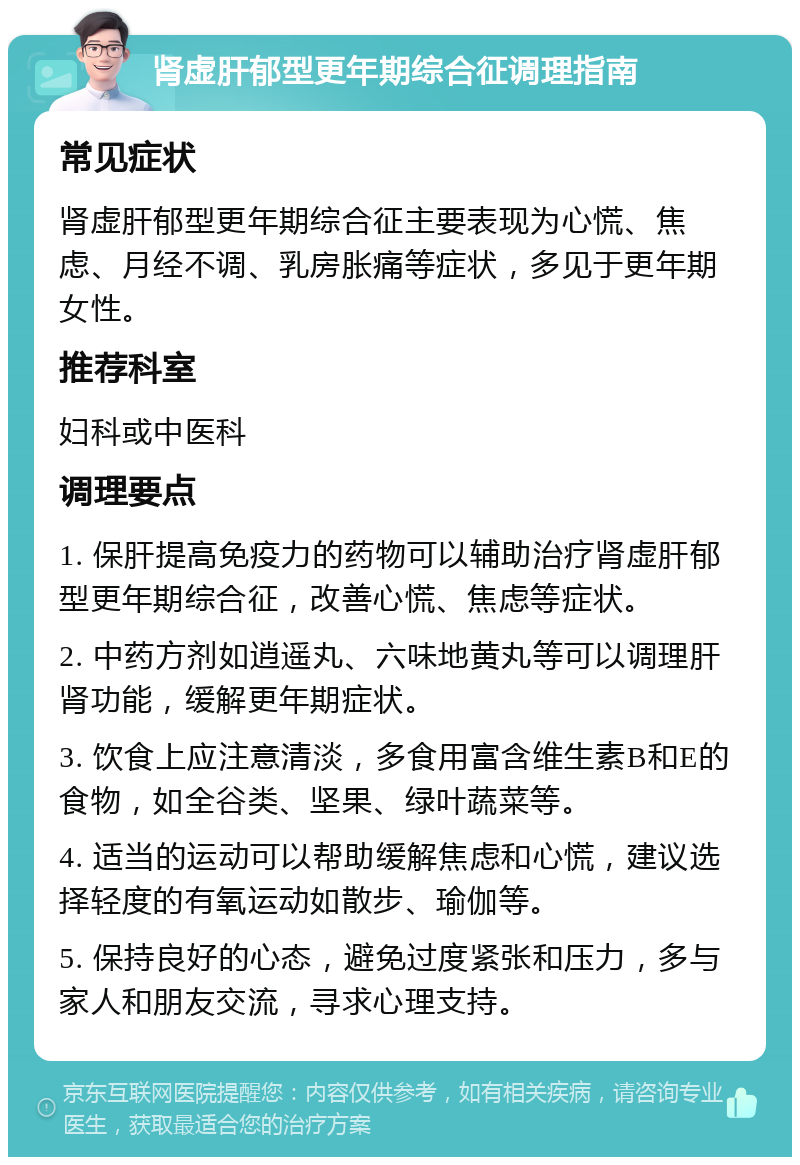 肾虚肝郁型更年期综合征调理指南 常见症状 肾虚肝郁型更年期综合征主要表现为心慌、焦虑、月经不调、乳房胀痛等症状，多见于更年期女性。 推荐科室 妇科或中医科 调理要点 1. 保肝提高免疫力的药物可以辅助治疗肾虚肝郁型更年期综合征，改善心慌、焦虑等症状。 2. 中药方剂如逍遥丸、六味地黄丸等可以调理肝肾功能，缓解更年期症状。 3. 饮食上应注意清淡，多食用富含维生素B和E的食物，如全谷类、坚果、绿叶蔬菜等。 4. 适当的运动可以帮助缓解焦虑和心慌，建议选择轻度的有氧运动如散步、瑜伽等。 5. 保持良好的心态，避免过度紧张和压力，多与家人和朋友交流，寻求心理支持。