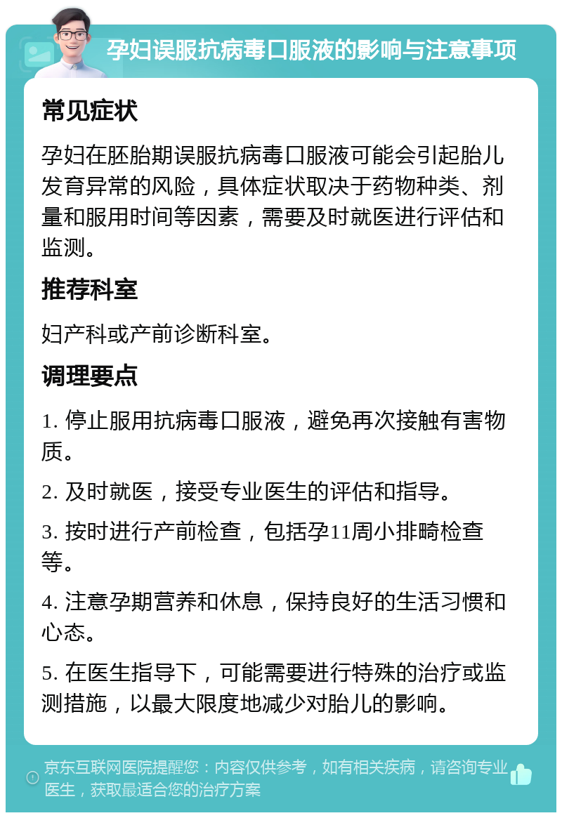 孕妇误服抗病毒口服液的影响与注意事项 常见症状 孕妇在胚胎期误服抗病毒口服液可能会引起胎儿发育异常的风险，具体症状取决于药物种类、剂量和服用时间等因素，需要及时就医进行评估和监测。 推荐科室 妇产科或产前诊断科室。 调理要点 1. 停止服用抗病毒口服液，避免再次接触有害物质。 2. 及时就医，接受专业医生的评估和指导。 3. 按时进行产前检查，包括孕11周小排畸检查等。 4. 注意孕期营养和休息，保持良好的生活习惯和心态。 5. 在医生指导下，可能需要进行特殊的治疗或监测措施，以最大限度地减少对胎儿的影响。