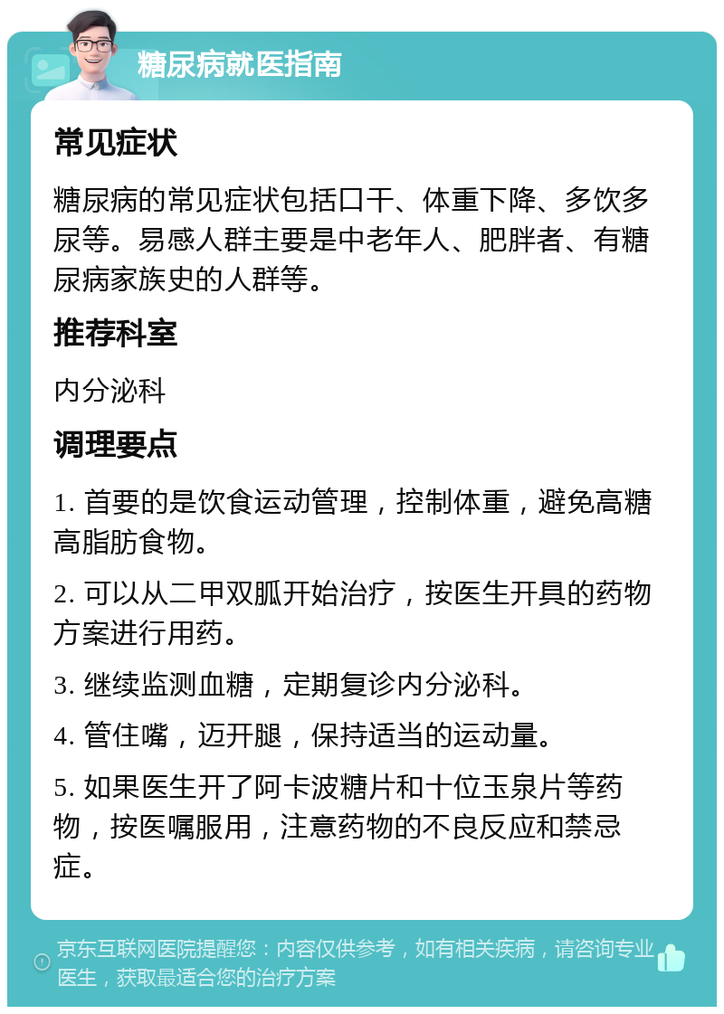 糖尿病就医指南 常见症状 糖尿病的常见症状包括口干、体重下降、多饮多尿等。易感人群主要是中老年人、肥胖者、有糖尿病家族史的人群等。 推荐科室 内分泌科 调理要点 1. 首要的是饮食运动管理，控制体重，避免高糖高脂肪食物。 2. 可以从二甲双胍开始治疗，按医生开具的药物方案进行用药。 3. 继续监测血糖，定期复诊内分泌科。 4. 管住嘴，迈开腿，保持适当的运动量。 5. 如果医生开了阿卡波糖片和十位玉泉片等药物，按医嘱服用，注意药物的不良反应和禁忌症。