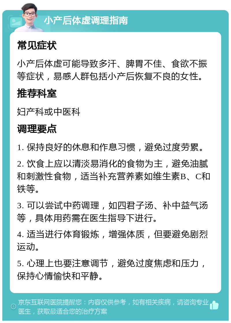 小产后体虚调理指南 常见症状 小产后体虚可能导致多汗、脾胃不佳、食欲不振等症状，易感人群包括小产后恢复不良的女性。 推荐科室 妇产科或中医科 调理要点 1. 保持良好的休息和作息习惯，避免过度劳累。 2. 饮食上应以清淡易消化的食物为主，避免油腻和刺激性食物，适当补充营养素如维生素B、C和铁等。 3. 可以尝试中药调理，如四君子汤、补中益气汤等，具体用药需在医生指导下进行。 4. 适当进行体育锻炼，增强体质，但要避免剧烈运动。 5. 心理上也要注意调节，避免过度焦虑和压力，保持心情愉快和平静。