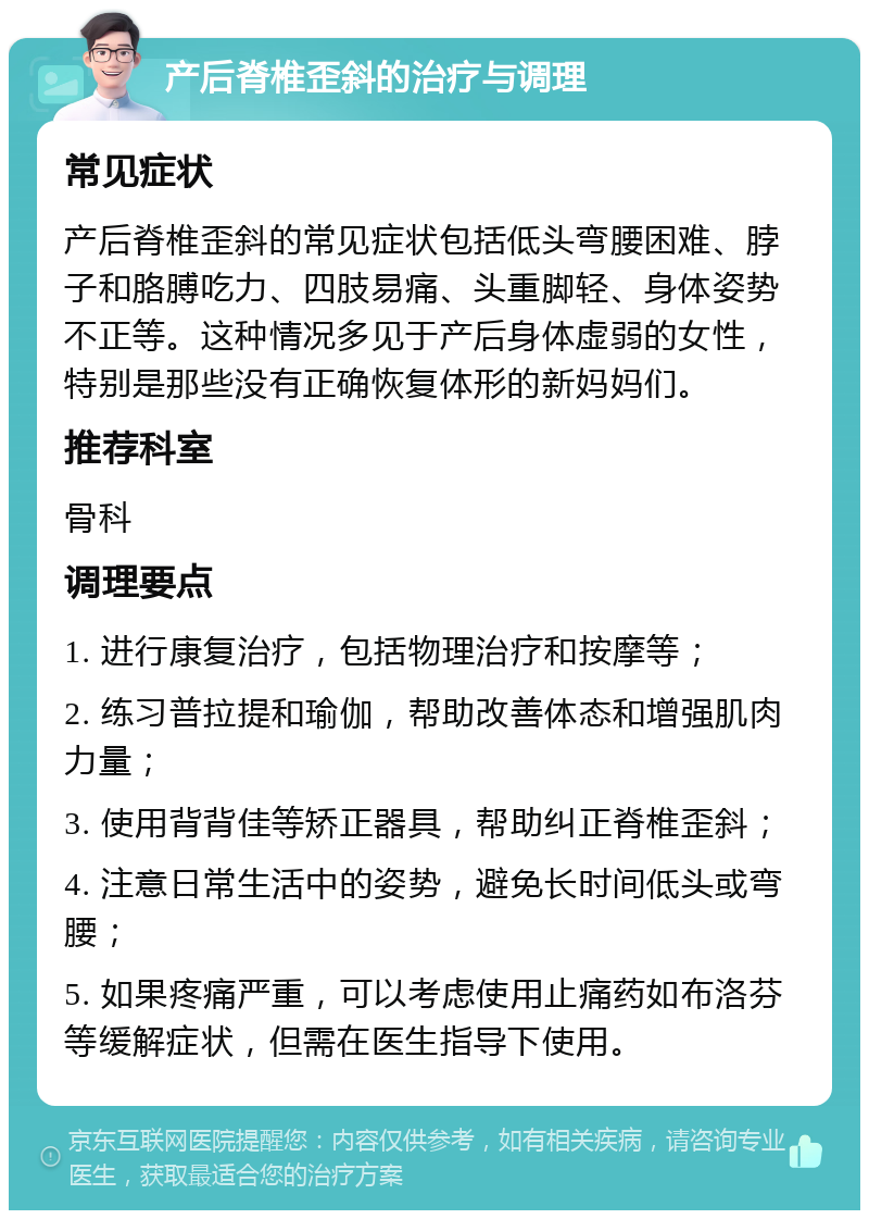 产后脊椎歪斜的治疗与调理 常见症状 产后脊椎歪斜的常见症状包括低头弯腰困难、脖子和胳膊吃力、四肢易痛、头重脚轻、身体姿势不正等。这种情况多见于产后身体虚弱的女性，特别是那些没有正确恢复体形的新妈妈们。 推荐科室 骨科 调理要点 1. 进行康复治疗，包括物理治疗和按摩等； 2. 练习普拉提和瑜伽，帮助改善体态和增强肌肉力量； 3. 使用背背佳等矫正器具，帮助纠正脊椎歪斜； 4. 注意日常生活中的姿势，避免长时间低头或弯腰； 5. 如果疼痛严重，可以考虑使用止痛药如布洛芬等缓解症状，但需在医生指导下使用。