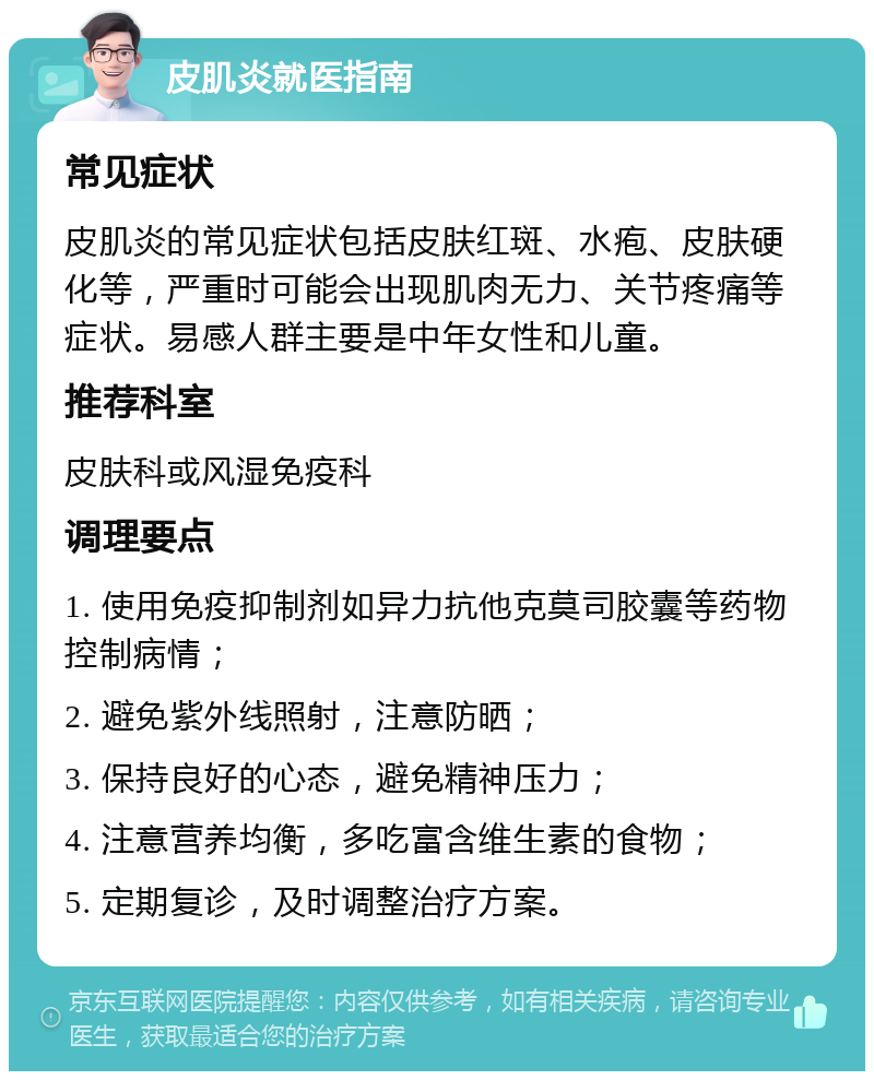 皮肌炎就医指南 常见症状 皮肌炎的常见症状包括皮肤红斑、水疱、皮肤硬化等，严重时可能会出现肌肉无力、关节疼痛等症状。易感人群主要是中年女性和儿童。 推荐科室 皮肤科或风湿免疫科 调理要点 1. 使用免疫抑制剂如异力抗他克莫司胶囊等药物控制病情； 2. 避免紫外线照射，注意防晒； 3. 保持良好的心态，避免精神压力； 4. 注意营养均衡，多吃富含维生素的食物； 5. 定期复诊，及时调整治疗方案。