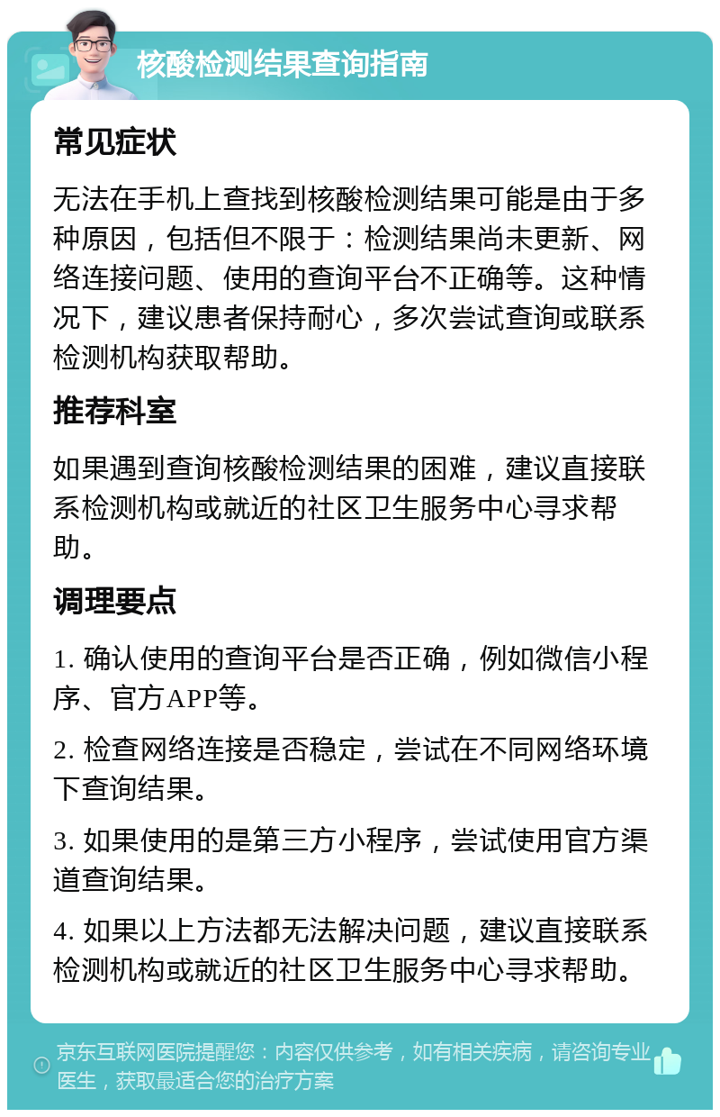 核酸检测结果查询指南 常见症状 无法在手机上查找到核酸检测结果可能是由于多种原因，包括但不限于：检测结果尚未更新、网络连接问题、使用的查询平台不正确等。这种情况下，建议患者保持耐心，多次尝试查询或联系检测机构获取帮助。 推荐科室 如果遇到查询核酸检测结果的困难，建议直接联系检测机构或就近的社区卫生服务中心寻求帮助。 调理要点 1. 确认使用的查询平台是否正确，例如微信小程序、官方APP等。 2. 检查网络连接是否稳定，尝试在不同网络环境下查询结果。 3. 如果使用的是第三方小程序，尝试使用官方渠道查询结果。 4. 如果以上方法都无法解决问题，建议直接联系检测机构或就近的社区卫生服务中心寻求帮助。