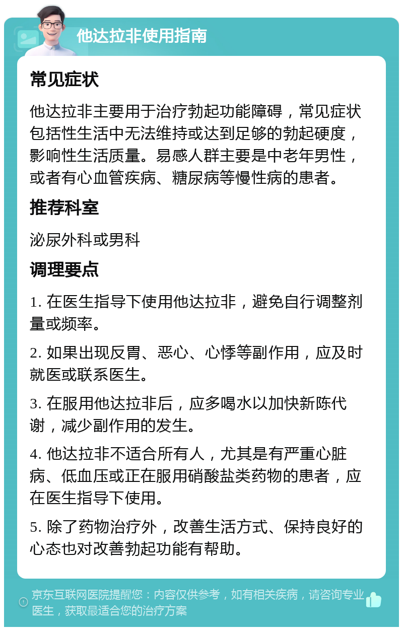 他达拉非使用指南 常见症状 他达拉非主要用于治疗勃起功能障碍，常见症状包括性生活中无法维持或达到足够的勃起硬度，影响性生活质量。易感人群主要是中老年男性，或者有心血管疾病、糖尿病等慢性病的患者。 推荐科室 泌尿外科或男科 调理要点 1. 在医生指导下使用他达拉非，避免自行调整剂量或频率。 2. 如果出现反胃、恶心、心悸等副作用，应及时就医或联系医生。 3. 在服用他达拉非后，应多喝水以加快新陈代谢，减少副作用的发生。 4. 他达拉非不适合所有人，尤其是有严重心脏病、低血压或正在服用硝酸盐类药物的患者，应在医生指导下使用。 5. 除了药物治疗外，改善生活方式、保持良好的心态也对改善勃起功能有帮助。