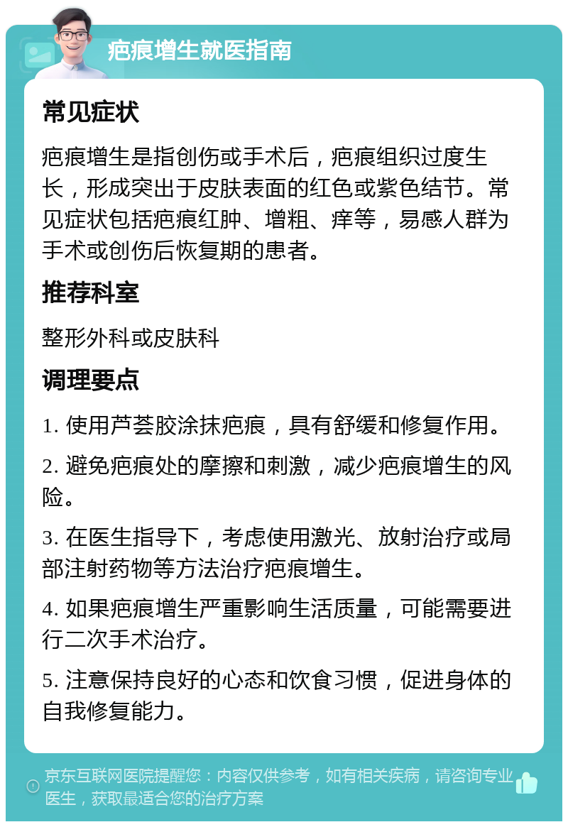 疤痕增生就医指南 常见症状 疤痕增生是指创伤或手术后，疤痕组织过度生长，形成突出于皮肤表面的红色或紫色结节。常见症状包括疤痕红肿、增粗、痒等，易感人群为手术或创伤后恢复期的患者。 推荐科室 整形外科或皮肤科 调理要点 1. 使用芦荟胶涂抹疤痕，具有舒缓和修复作用。 2. 避免疤痕处的摩擦和刺激，减少疤痕增生的风险。 3. 在医生指导下，考虑使用激光、放射治疗或局部注射药物等方法治疗疤痕增生。 4. 如果疤痕增生严重影响生活质量，可能需要进行二次手术治疗。 5. 注意保持良好的心态和饮食习惯，促进身体的自我修复能力。