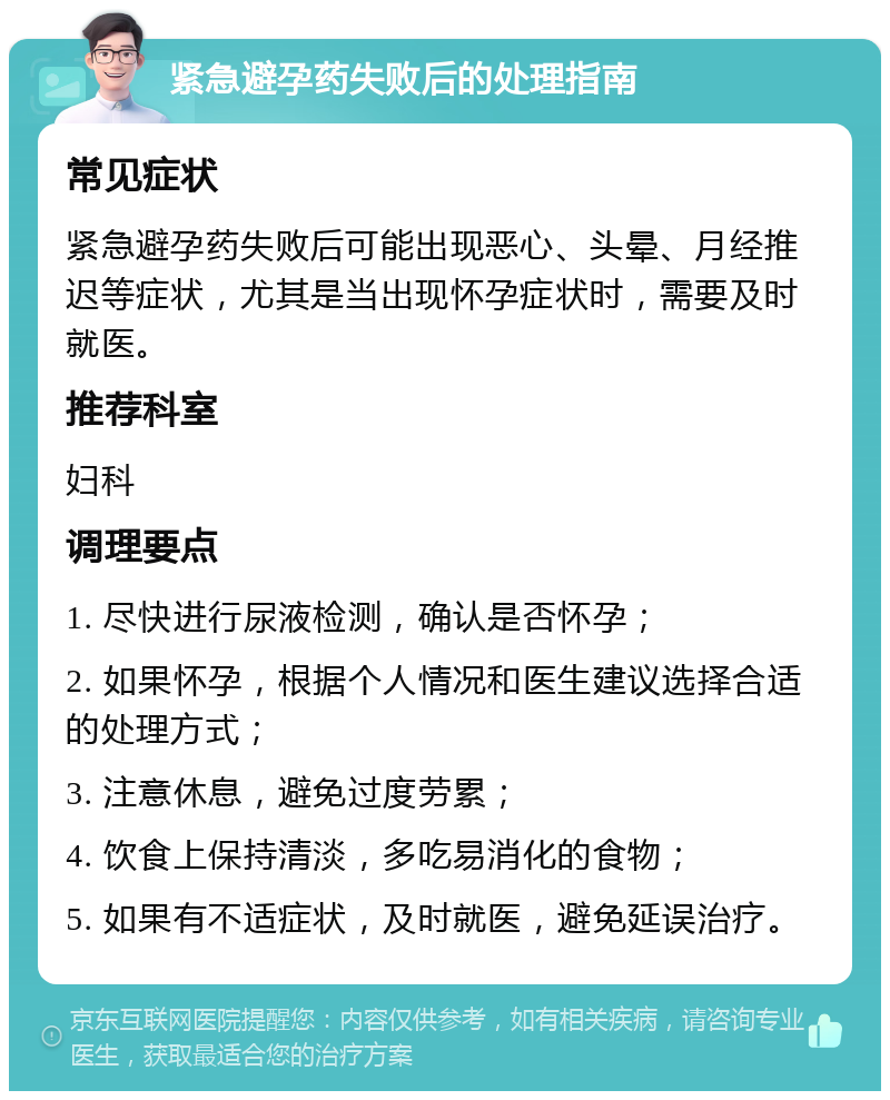 紧急避孕药失败后的处理指南 常见症状 紧急避孕药失败后可能出现恶心、头晕、月经推迟等症状，尤其是当出现怀孕症状时，需要及时就医。 推荐科室 妇科 调理要点 1. 尽快进行尿液检测，确认是否怀孕； 2. 如果怀孕，根据个人情况和医生建议选择合适的处理方式； 3. 注意休息，避免过度劳累； 4. 饮食上保持清淡，多吃易消化的食物； 5. 如果有不适症状，及时就医，避免延误治疗。