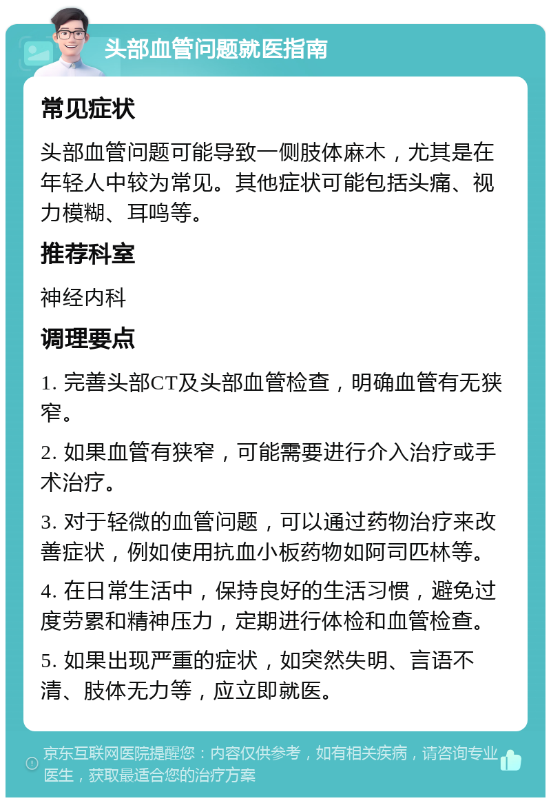 头部血管问题就医指南 常见症状 头部血管问题可能导致一侧肢体麻木，尤其是在年轻人中较为常见。其他症状可能包括头痛、视力模糊、耳鸣等。 推荐科室 神经内科 调理要点 1. 完善头部CT及头部血管检查，明确血管有无狭窄。 2. 如果血管有狭窄，可能需要进行介入治疗或手术治疗。 3. 对于轻微的血管问题，可以通过药物治疗来改善症状，例如使用抗血小板药物如阿司匹林等。 4. 在日常生活中，保持良好的生活习惯，避免过度劳累和精神压力，定期进行体检和血管检查。 5. 如果出现严重的症状，如突然失明、言语不清、肢体无力等，应立即就医。