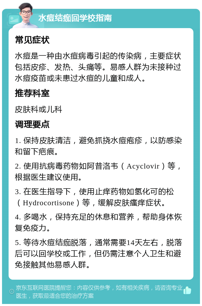 水痘结痂回学校指南 常见症状 水痘是一种由水痘病毒引起的传染病，主要症状包括皮疹、发热、头痛等。易感人群为未接种过水痘疫苗或未患过水痘的儿童和成人。 推荐科室 皮肤科或儿科 调理要点 1. 保持皮肤清洁，避免抓挠水痘疱疹，以防感染和留下疤痕。 2. 使用抗病毒药物如阿昔洛韦（Acyclovir）等，根据医生建议使用。 3. 在医生指导下，使用止痒药物如氢化可的松（Hydrocortisone）等，缓解皮肤瘙痒症状。 4. 多喝水，保持充足的休息和营养，帮助身体恢复免疫力。 5. 等待水痘结痂脱落，通常需要14天左右，脱落后可以回学校或工作，但仍需注意个人卫生和避免接触其他易感人群。