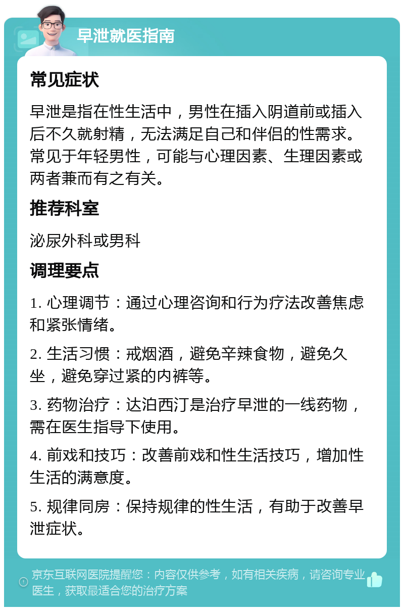 早泄就医指南 常见症状 早泄是指在性生活中，男性在插入阴道前或插入后不久就射精，无法满足自己和伴侣的性需求。常见于年轻男性，可能与心理因素、生理因素或两者兼而有之有关。 推荐科室 泌尿外科或男科 调理要点 1. 心理调节：通过心理咨询和行为疗法改善焦虑和紧张情绪。 2. 生活习惯：戒烟酒，避免辛辣食物，避免久坐，避免穿过紧的内裤等。 3. 药物治疗：达泊西汀是治疗早泄的一线药物，需在医生指导下使用。 4. 前戏和技巧：改善前戏和性生活技巧，增加性生活的满意度。 5. 规律同房：保持规律的性生活，有助于改善早泄症状。