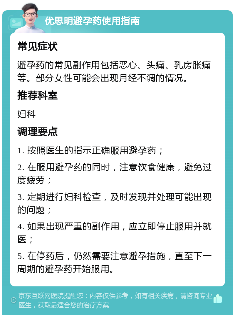 优思明避孕药使用指南 常见症状 避孕药的常见副作用包括恶心、头痛、乳房胀痛等。部分女性可能会出现月经不调的情况。 推荐科室 妇科 调理要点 1. 按照医生的指示正确服用避孕药； 2. 在服用避孕药的同时，注意饮食健康，避免过度疲劳； 3. 定期进行妇科检查，及时发现并处理可能出现的问题； 4. 如果出现严重的副作用，应立即停止服用并就医； 5. 在停药后，仍然需要注意避孕措施，直至下一周期的避孕药开始服用。