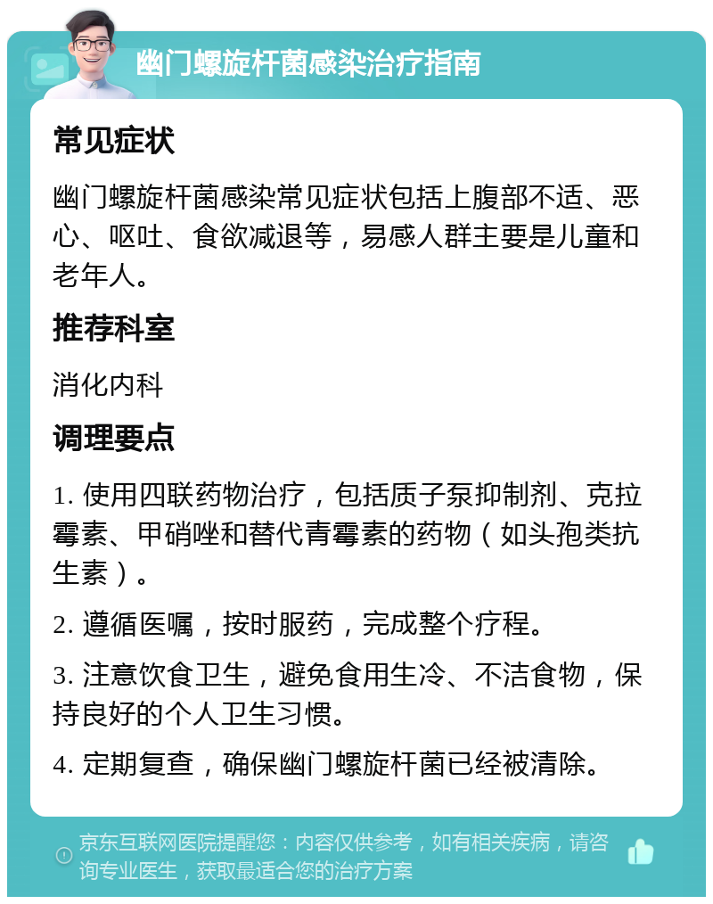 幽门螺旋杆菌感染治疗指南 常见症状 幽门螺旋杆菌感染常见症状包括上腹部不适、恶心、呕吐、食欲减退等，易感人群主要是儿童和老年人。 推荐科室 消化内科 调理要点 1. 使用四联药物治疗，包括质子泵抑制剂、克拉霉素、甲硝唑和替代青霉素的药物（如头孢类抗生素）。 2. 遵循医嘱，按时服药，完成整个疗程。 3. 注意饮食卫生，避免食用生冷、不洁食物，保持良好的个人卫生习惯。 4. 定期复查，确保幽门螺旋杆菌已经被清除。