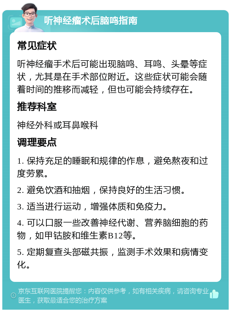 听神经瘤术后脑鸣指南 常见症状 听神经瘤手术后可能出现脑鸣、耳鸣、头晕等症状，尤其是在手术部位附近。这些症状可能会随着时间的推移而减轻，但也可能会持续存在。 推荐科室 神经外科或耳鼻喉科 调理要点 1. 保持充足的睡眠和规律的作息，避免熬夜和过度劳累。 2. 避免饮酒和抽烟，保持良好的生活习惯。 3. 适当进行运动，增强体质和免疫力。 4. 可以口服一些改善神经代谢、营养脑细胞的药物，如甲钴胺和维生素B12等。 5. 定期复查头部磁共振，监测手术效果和病情变化。