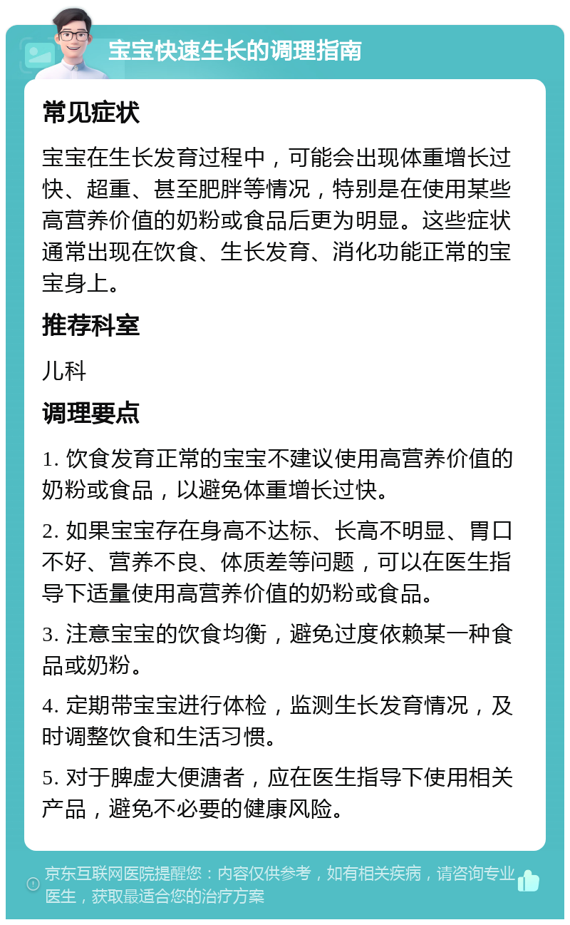 宝宝快速生长的调理指南 常见症状 宝宝在生长发育过程中，可能会出现体重增长过快、超重、甚至肥胖等情况，特别是在使用某些高营养价值的奶粉或食品后更为明显。这些症状通常出现在饮食、生长发育、消化功能正常的宝宝身上。 推荐科室 儿科 调理要点 1. 饮食发育正常的宝宝不建议使用高营养价值的奶粉或食品，以避免体重增长过快。 2. 如果宝宝存在身高不达标、长高不明显、胃口不好、营养不良、体质差等问题，可以在医生指导下适量使用高营养价值的奶粉或食品。 3. 注意宝宝的饮食均衡，避免过度依赖某一种食品或奶粉。 4. 定期带宝宝进行体检，监测生长发育情况，及时调整饮食和生活习惯。 5. 对于脾虚大便溏者，应在医生指导下使用相关产品，避免不必要的健康风险。