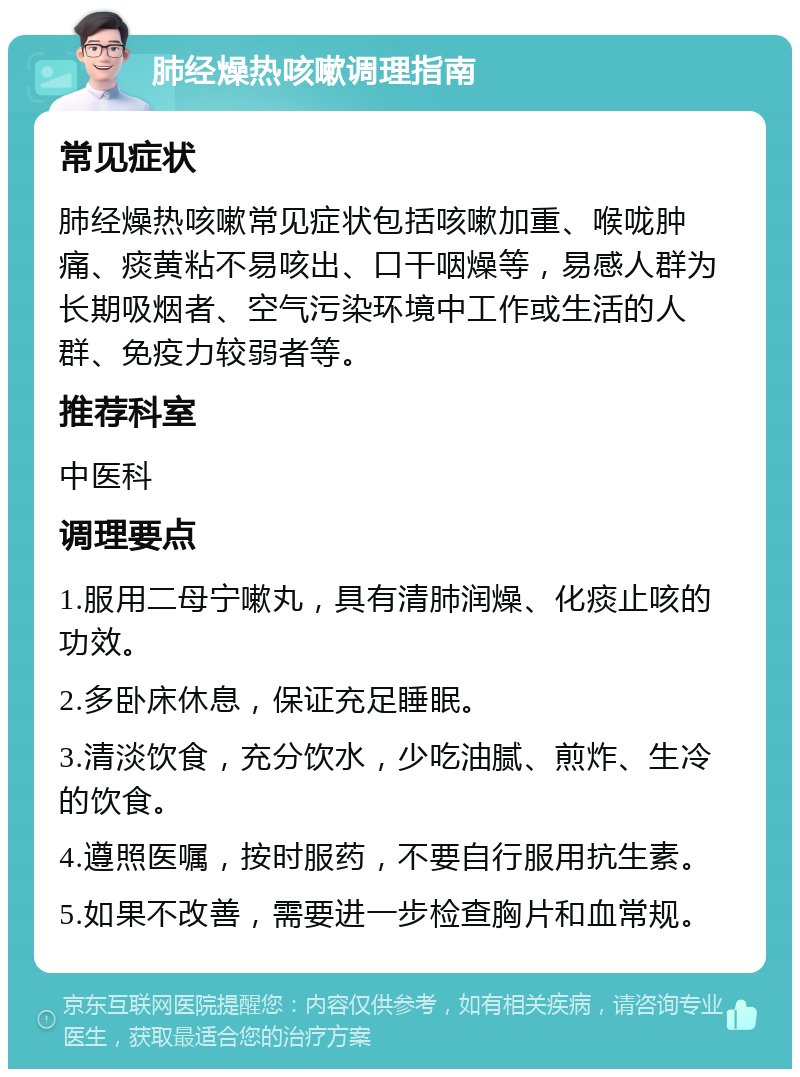 肺经燥热咳嗽调理指南 常见症状 肺经燥热咳嗽常见症状包括咳嗽加重、喉咙肿痛、痰黄粘不易咳出、口干咽燥等，易感人群为长期吸烟者、空气污染环境中工作或生活的人群、免疫力较弱者等。 推荐科室 中医科 调理要点 1.服用二母宁嗽丸，具有清肺润燥、化痰止咳的功效。 2.多卧床休息，保证充足睡眠。 3.清淡饮食，充分饮水，少吃油腻、煎炸、生冷的饮食。 4.遵照医嘱，按时服药，不要自行服用抗生素。 5.如果不改善，需要进一步检查胸片和血常规。