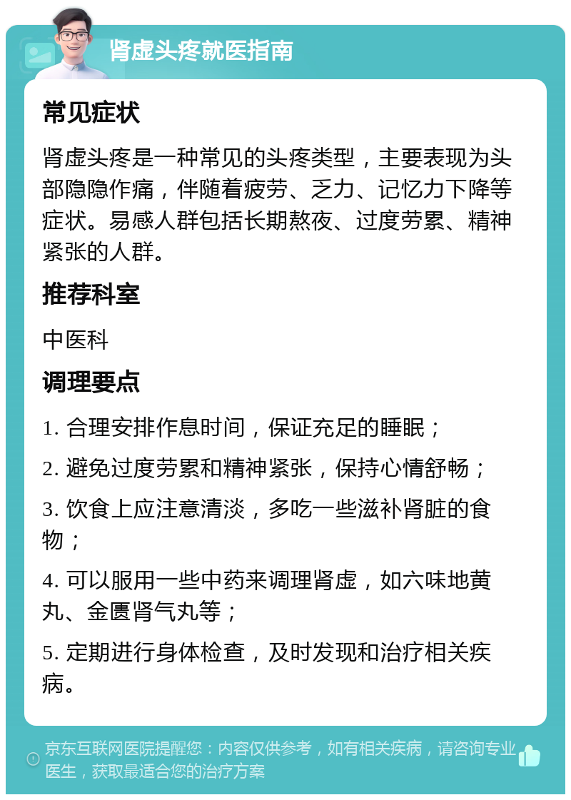 肾虚头疼就医指南 常见症状 肾虚头疼是一种常见的头疼类型，主要表现为头部隐隐作痛，伴随着疲劳、乏力、记忆力下降等症状。易感人群包括长期熬夜、过度劳累、精神紧张的人群。 推荐科室 中医科 调理要点 1. 合理安排作息时间，保证充足的睡眠； 2. 避免过度劳累和精神紧张，保持心情舒畅； 3. 饮食上应注意清淡，多吃一些滋补肾脏的食物； 4. 可以服用一些中药来调理肾虚，如六味地黄丸、金匮肾气丸等； 5. 定期进行身体检查，及时发现和治疗相关疾病。