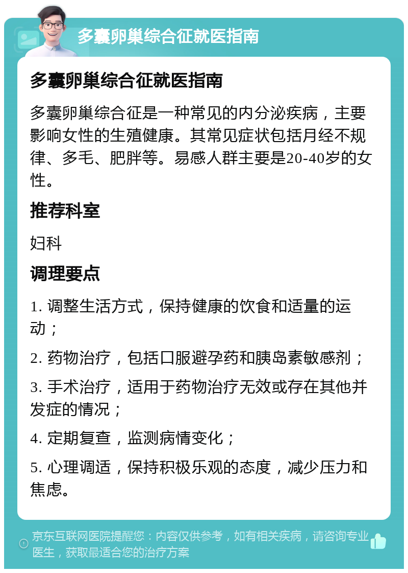 多囊卵巢综合征就医指南 多囊卵巢综合征就医指南 多囊卵巢综合征是一种常见的内分泌疾病，主要影响女性的生殖健康。其常见症状包括月经不规律、多毛、肥胖等。易感人群主要是20-40岁的女性。 推荐科室 妇科 调理要点 1. 调整生活方式，保持健康的饮食和适量的运动； 2. 药物治疗，包括口服避孕药和胰岛素敏感剂； 3. 手术治疗，适用于药物治疗无效或存在其他并发症的情况； 4. 定期复查，监测病情变化； 5. 心理调适，保持积极乐观的态度，减少压力和焦虑。