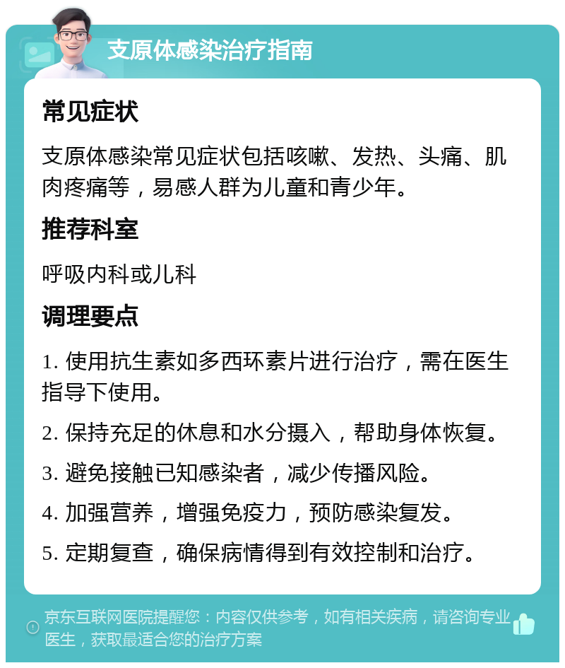 支原体感染治疗指南 常见症状 支原体感染常见症状包括咳嗽、发热、头痛、肌肉疼痛等，易感人群为儿童和青少年。 推荐科室 呼吸内科或儿科 调理要点 1. 使用抗生素如多西环素片进行治疗，需在医生指导下使用。 2. 保持充足的休息和水分摄入，帮助身体恢复。 3. 避免接触已知感染者，减少传播风险。 4. 加强营养，增强免疫力，预防感染复发。 5. 定期复查，确保病情得到有效控制和治疗。