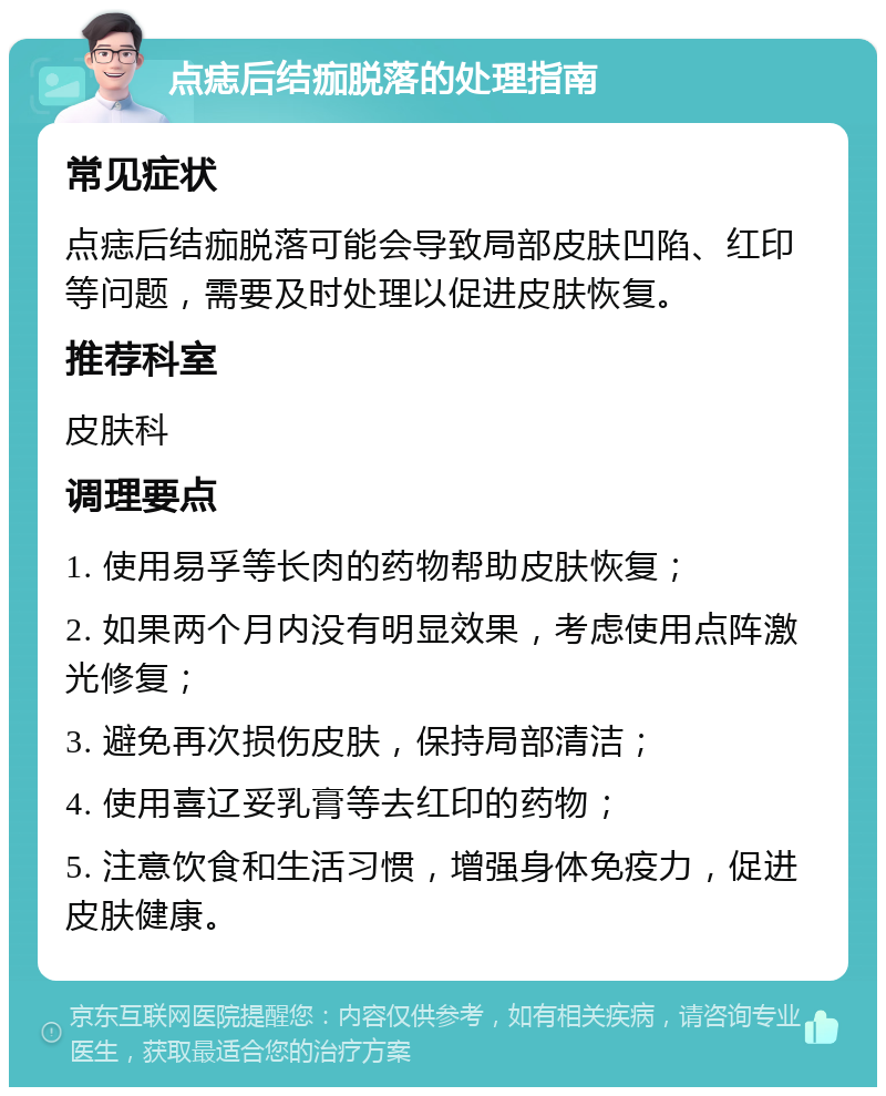 点痣后结痂脱落的处理指南 常见症状 点痣后结痂脱落可能会导致局部皮肤凹陷、红印等问题，需要及时处理以促进皮肤恢复。 推荐科室 皮肤科 调理要点 1. 使用易孚等长肉的药物帮助皮肤恢复； 2. 如果两个月内没有明显效果，考虑使用点阵激光修复； 3. 避免再次损伤皮肤，保持局部清洁； 4. 使用喜辽妥乳膏等去红印的药物； 5. 注意饮食和生活习惯，增强身体免疫力，促进皮肤健康。