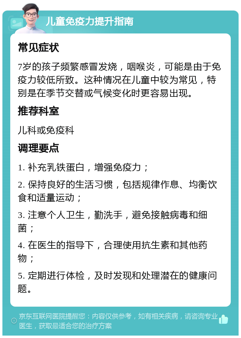 儿童免疫力提升指南 常见症状 7岁的孩子频繁感冒发烧，咽喉炎，可能是由于免疫力较低所致。这种情况在儿童中较为常见，特别是在季节交替或气候变化时更容易出现。 推荐科室 儿科或免疫科 调理要点 1. 补充乳铁蛋白，增强免疫力； 2. 保持良好的生活习惯，包括规律作息、均衡饮食和适量运动； 3. 注意个人卫生，勤洗手，避免接触病毒和细菌； 4. 在医生的指导下，合理使用抗生素和其他药物； 5. 定期进行体检，及时发现和处理潜在的健康问题。