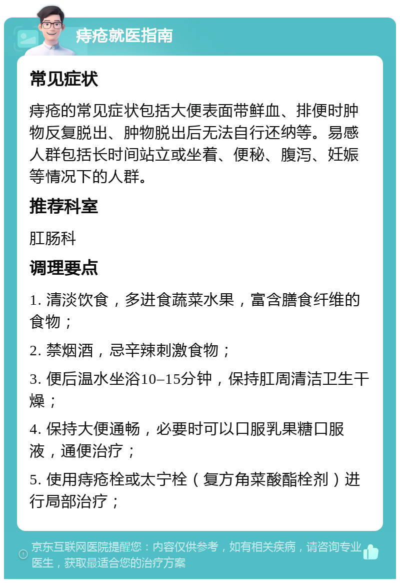 痔疮就医指南 常见症状 痔疮的常见症状包括大便表面带鲜血、排便时肿物反复脱出、肿物脱出后无法自行还纳等。易感人群包括长时间站立或坐着、便秘、腹泻、妊娠等情况下的人群。 推荐科室 肛肠科 调理要点 1. 清淡饮食，多进食蔬菜水果，富含膳食纤维的食物； 2. 禁烟酒，忌辛辣刺激食物； 3. 便后温水坐浴10–15分钟，保持肛周清洁卫生干燥； 4. 保持大便通畅，必要时可以口服乳果糖口服液，通便治疗； 5. 使用痔疮栓或太宁栓（复方角菜酸酯栓剂）进行局部治疗；