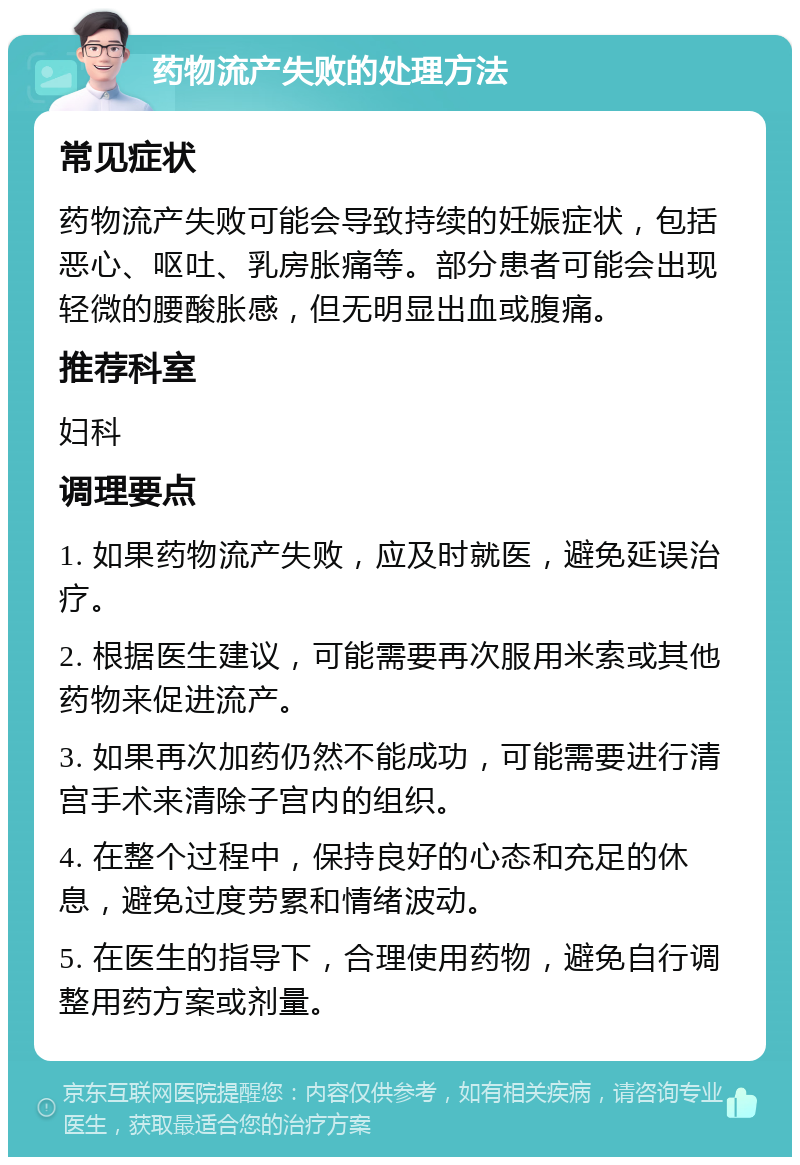 药物流产失败的处理方法 常见症状 药物流产失败可能会导致持续的妊娠症状，包括恶心、呕吐、乳房胀痛等。部分患者可能会出现轻微的腰酸胀感，但无明显出血或腹痛。 推荐科室 妇科 调理要点 1. 如果药物流产失败，应及时就医，避免延误治疗。 2. 根据医生建议，可能需要再次服用米索或其他药物来促进流产。 3. 如果再次加药仍然不能成功，可能需要进行清宫手术来清除子宫内的组织。 4. 在整个过程中，保持良好的心态和充足的休息，避免过度劳累和情绪波动。 5. 在医生的指导下，合理使用药物，避免自行调整用药方案或剂量。