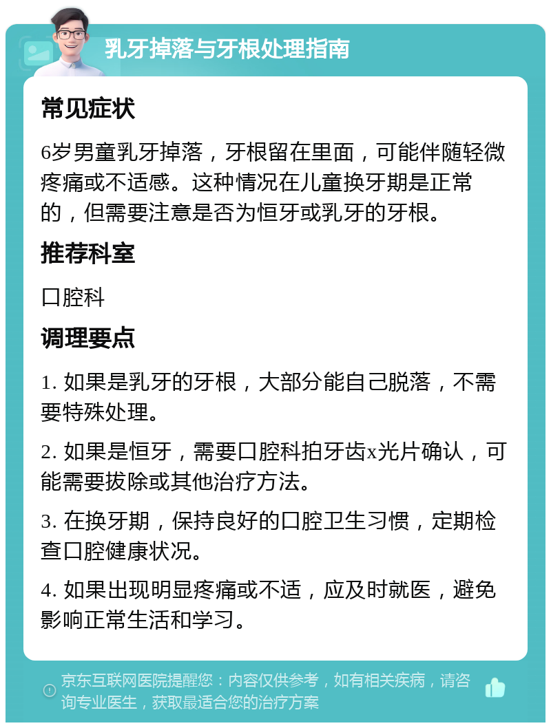 乳牙掉落与牙根处理指南 常见症状 6岁男童乳牙掉落，牙根留在里面，可能伴随轻微疼痛或不适感。这种情况在儿童换牙期是正常的，但需要注意是否为恒牙或乳牙的牙根。 推荐科室 口腔科 调理要点 1. 如果是乳牙的牙根，大部分能自己脱落，不需要特殊处理。 2. 如果是恒牙，需要口腔科拍牙齿x光片确认，可能需要拔除或其他治疗方法。 3. 在换牙期，保持良好的口腔卫生习惯，定期检查口腔健康状况。 4. 如果出现明显疼痛或不适，应及时就医，避免影响正常生活和学习。