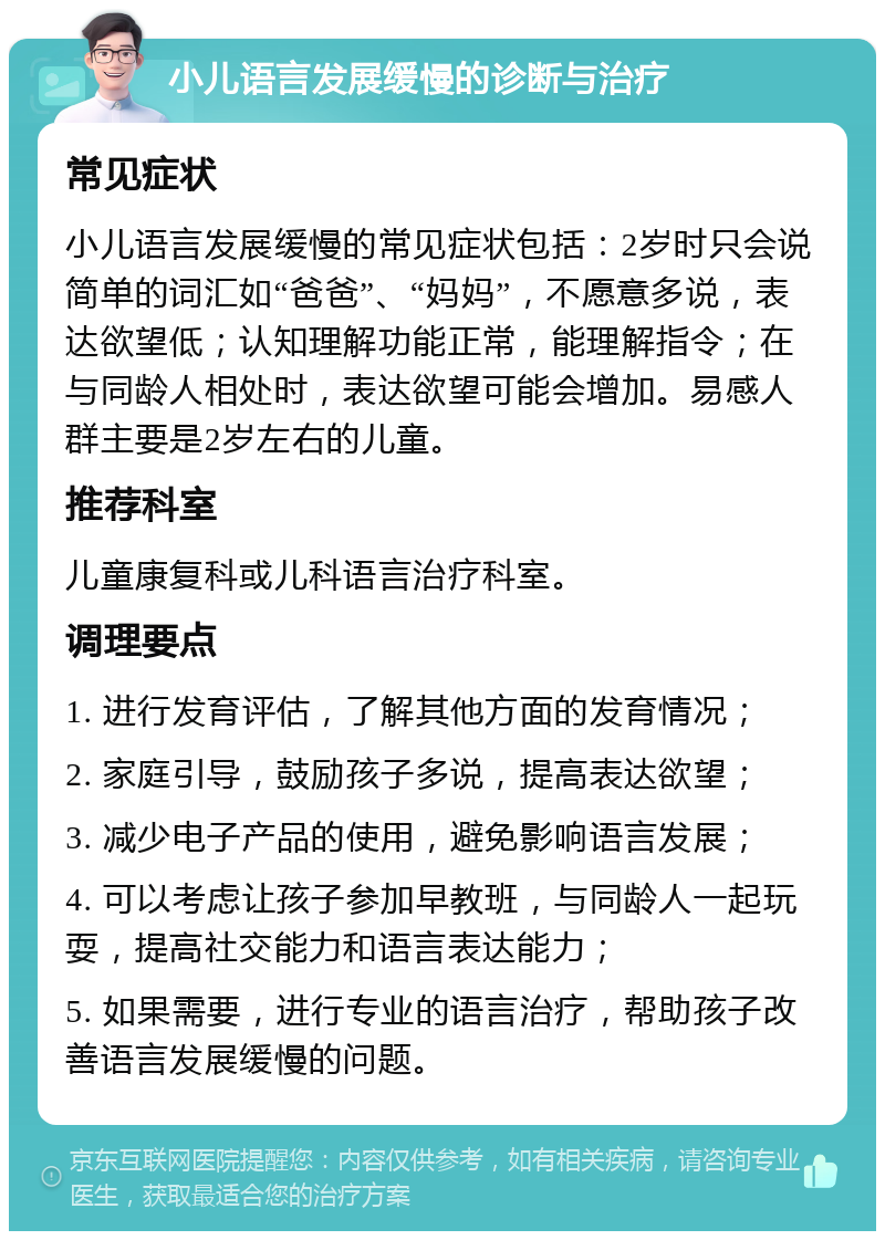 小儿语言发展缓慢的诊断与治疗 常见症状 小儿语言发展缓慢的常见症状包括：2岁时只会说简单的词汇如“爸爸”、“妈妈”，不愿意多说，表达欲望低；认知理解功能正常，能理解指令；在与同龄人相处时，表达欲望可能会增加。易感人群主要是2岁左右的儿童。 推荐科室 儿童康复科或儿科语言治疗科室。 调理要点 1. 进行发育评估，了解其他方面的发育情况； 2. 家庭引导，鼓励孩子多说，提高表达欲望； 3. 减少电子产品的使用，避免影响语言发展； 4. 可以考虑让孩子参加早教班，与同龄人一起玩耍，提高社交能力和语言表达能力； 5. 如果需要，进行专业的语言治疗，帮助孩子改善语言发展缓慢的问题。