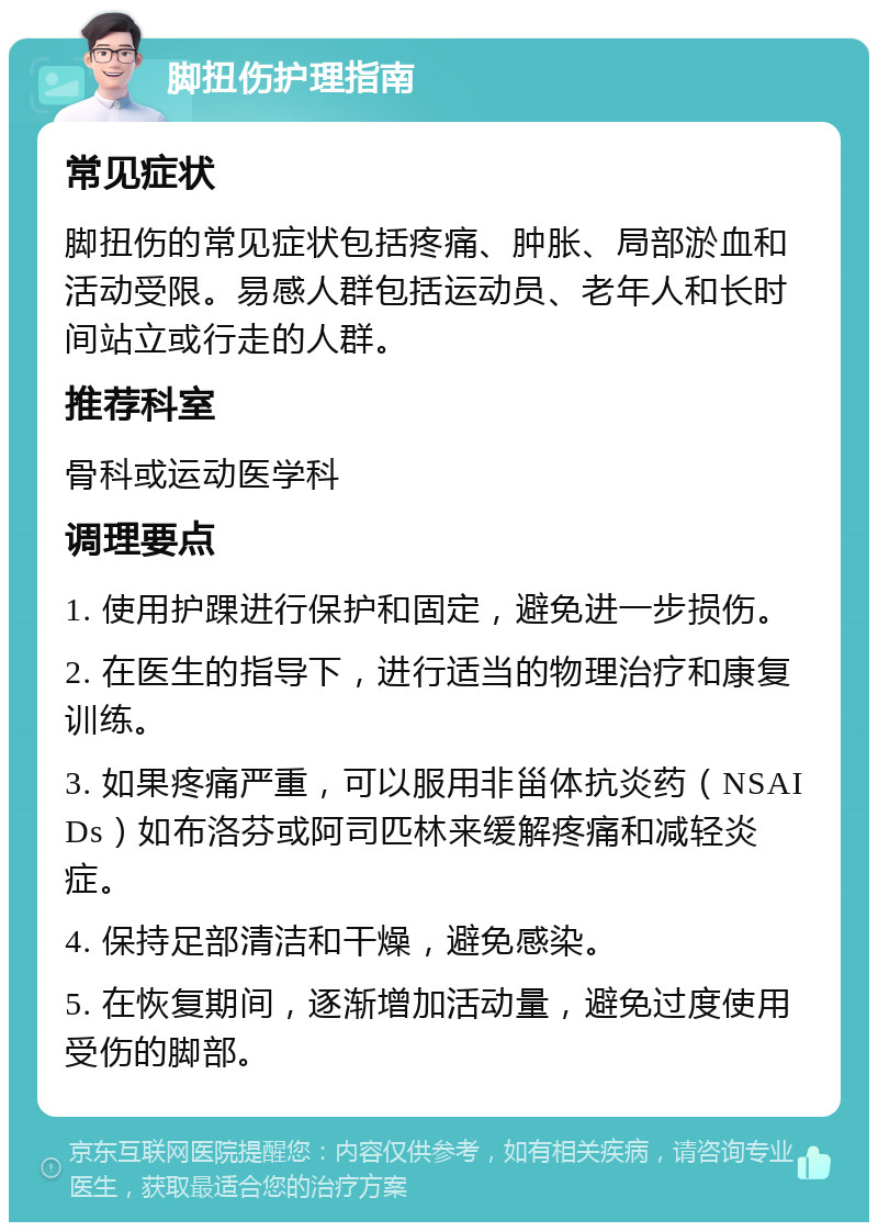 脚扭伤护理指南 常见症状 脚扭伤的常见症状包括疼痛、肿胀、局部淤血和活动受限。易感人群包括运动员、老年人和长时间站立或行走的人群。 推荐科室 骨科或运动医学科 调理要点 1. 使用护踝进行保护和固定，避免进一步损伤。 2. 在医生的指导下，进行适当的物理治疗和康复训练。 3. 如果疼痛严重，可以服用非甾体抗炎药（NSAIDs）如布洛芬或阿司匹林来缓解疼痛和减轻炎症。 4. 保持足部清洁和干燥，避免感染。 5. 在恢复期间，逐渐增加活动量，避免过度使用受伤的脚部。