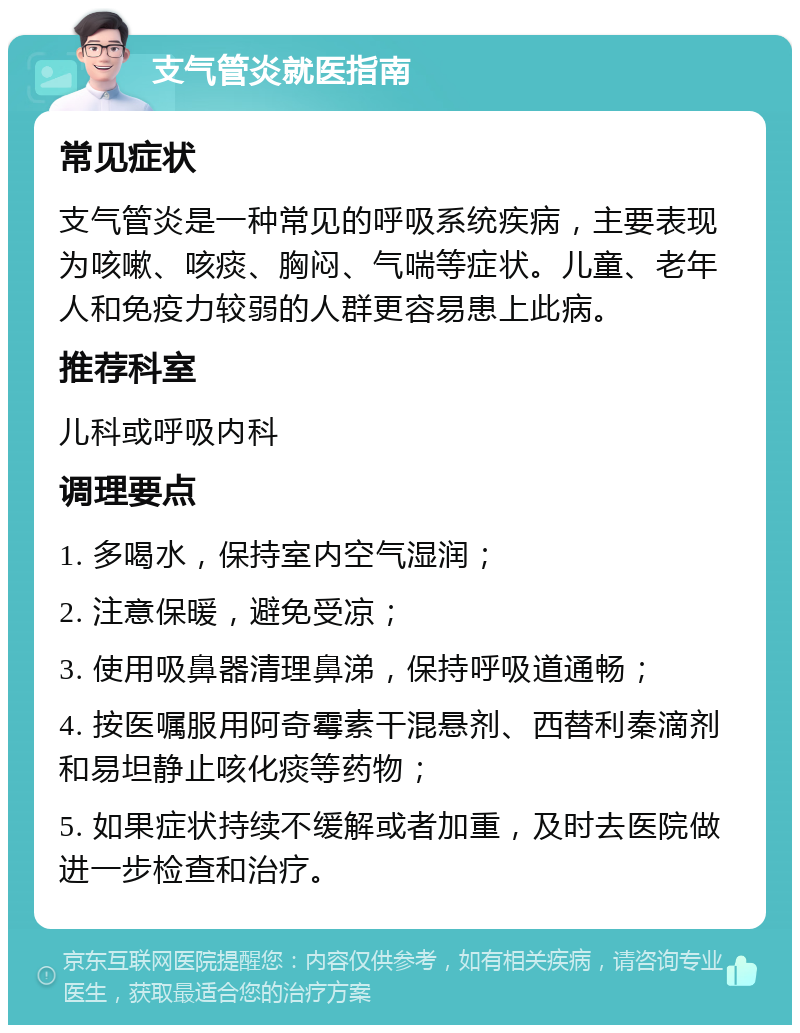 支气管炎就医指南 常见症状 支气管炎是一种常见的呼吸系统疾病，主要表现为咳嗽、咳痰、胸闷、气喘等症状。儿童、老年人和免疫力较弱的人群更容易患上此病。 推荐科室 儿科或呼吸内科 调理要点 1. 多喝水，保持室内空气湿润； 2. 注意保暖，避免受凉； 3. 使用吸鼻器清理鼻涕，保持呼吸道通畅； 4. 按医嘱服用阿奇霉素干混悬剂、西替利秦滴剂和易坦静止咳化痰等药物； 5. 如果症状持续不缓解或者加重，及时去医院做进一步检查和治疗。