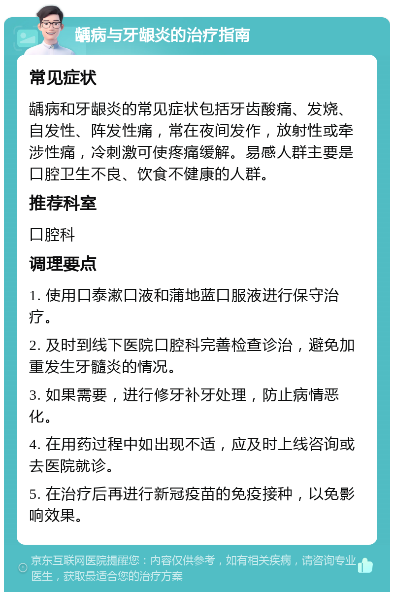 龋病与牙龈炎的治疗指南 常见症状 龋病和牙龈炎的常见症状包括牙齿酸痛、发烧、自发性、阵发性痛，常在夜间发作，放射性或牵涉性痛，冷刺激可使疼痛缓解。易感人群主要是口腔卫生不良、饮食不健康的人群。 推荐科室 口腔科 调理要点 1. 使用口泰漱口液和蒲地蓝口服液进行保守治疗。 2. 及时到线下医院口腔科完善检查诊治，避免加重发生牙髓炎的情况。 3. 如果需要，进行修牙补牙处理，防止病情恶化。 4. 在用药过程中如出现不适，应及时上线咨询或去医院就诊。 5. 在治疗后再进行新冠疫苗的免疫接种，以免影响效果。