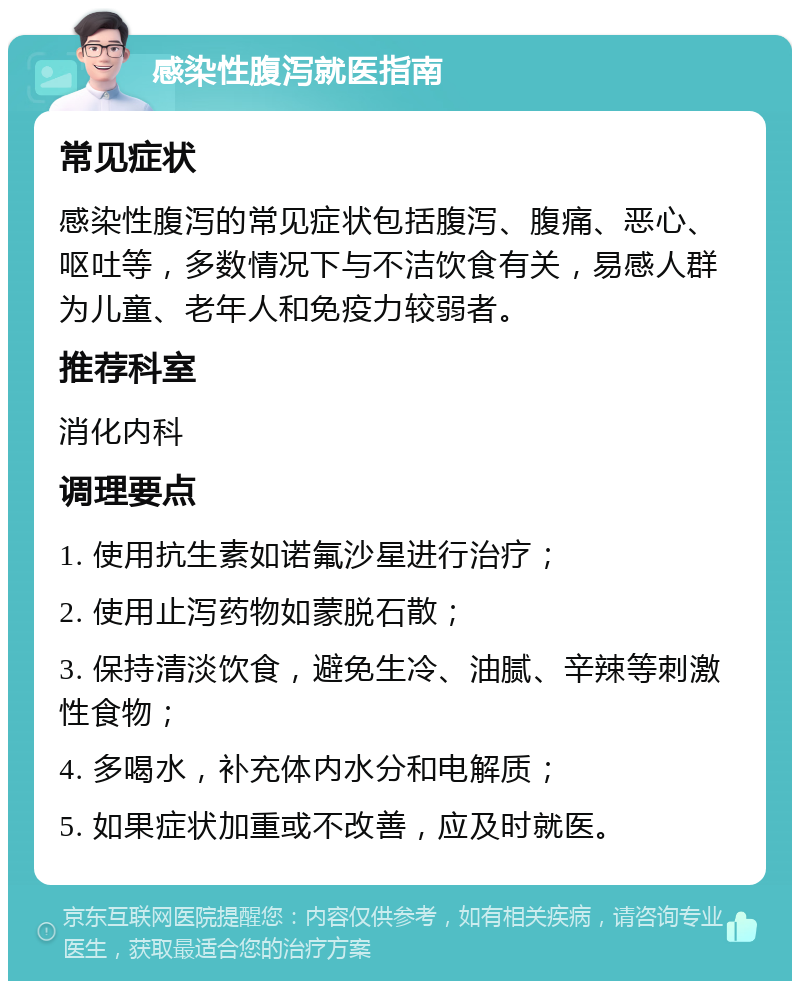 感染性腹泻就医指南 常见症状 感染性腹泻的常见症状包括腹泻、腹痛、恶心、呕吐等，多数情况下与不洁饮食有关，易感人群为儿童、老年人和免疫力较弱者。 推荐科室 消化内科 调理要点 1. 使用抗生素如诺氟沙星进行治疗； 2. 使用止泻药物如蒙脱石散； 3. 保持清淡饮食，避免生冷、油腻、辛辣等刺激性食物； 4. 多喝水，补充体内水分和电解质； 5. 如果症状加重或不改善，应及时就医。